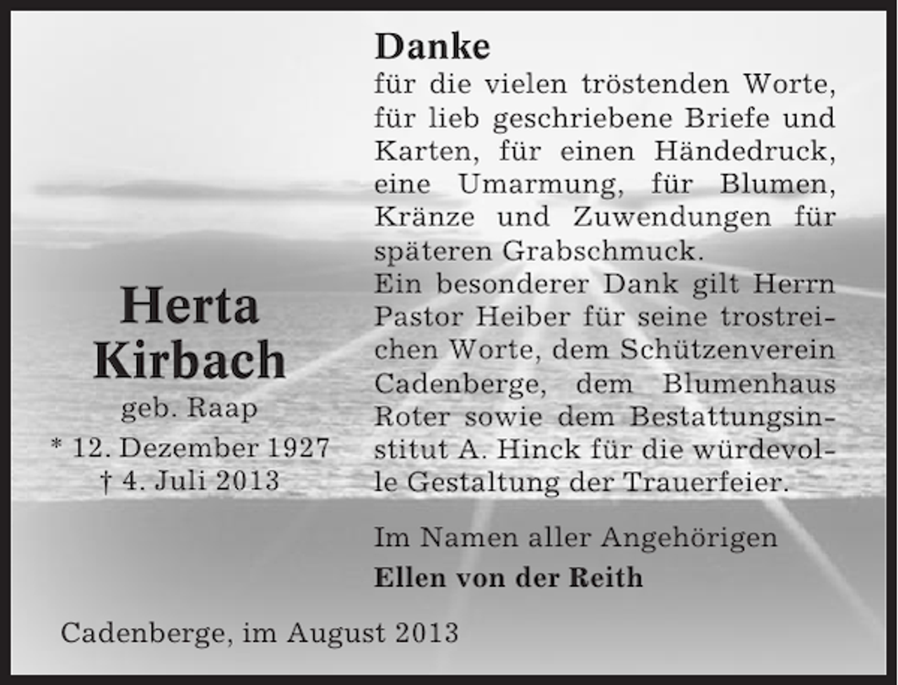 <p>Danke</p><p>Herta<br />Kirbach<br />geb. Raap<br />* 12. Dezember 1927<br />† 4. Juli 2013</p><p>für die vielen tröstenden Worte,<br />für lieb geschriebene Briefe und<br />Karten, für einen Händedruck,<br />eine Umarmung, für Blumen,<br />Kränze und Zuwendungen für<br />späteren Grabschmuck.<br />Ein besonderer Dank gilt Herrn<br />Pastor Heiber für seine trostreichen Worte, dem Schützenverein<br />Cadenberge, dem Blumenhaus<br />Roter sowie dem Bestattungsinstitut A. Hinck für die würdevolle Gestaltung der Trauerfeier.<br />Im Namen aller Angehörigen<br />Ellen von der Reith</p><p>Cadenberge, im August 2013</p>