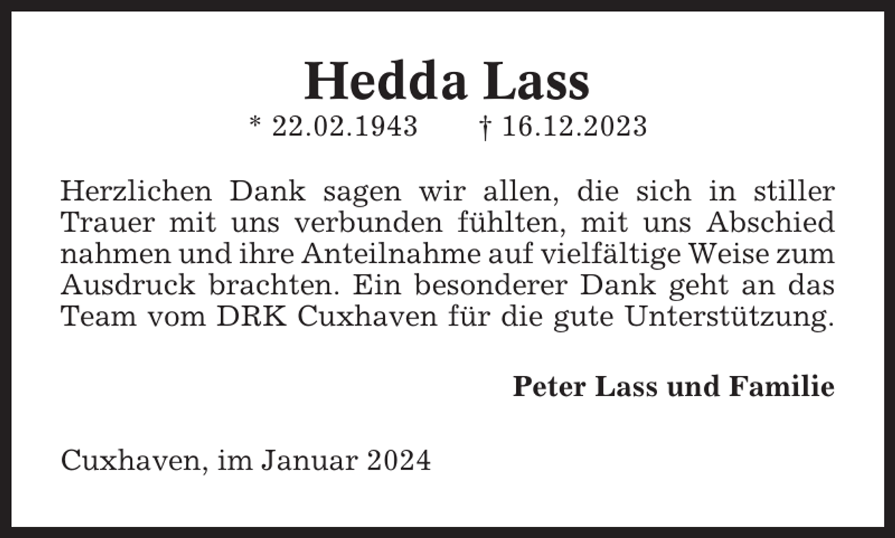 <p>Hedda Lass<br />* 22.02.1943</p><p>† 16.12.2023</p><p>Herzlichen Dank sagen wir allen, die sich in stiller<br />Trauer mit uns verbunden fühlten, mit uns Abschied<br />nahmen und ihre Anteilnahme auf vielfältige Weise zum<br />Ausdruck brachten. Ein besonderer Dank geht an das<br />Team vom DRK Cuxhaven für die gute Unterstützung.<br />Peter Lass und Familie<br />Cuxhaven, im Januar 2024</p>