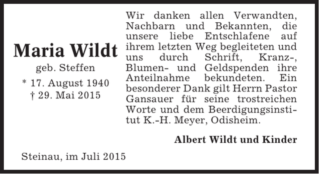 <p>Maria Wildt<br />geb. Steffen<br />* 17. August 1940<br />† 29. Mai 2015</p><p>Wir danken allen Verwandten,<br />Nachbarn und Bekannten, die<br />unsere liebe Entschlafene auf<br />ihrem letzten Weg begleiteten und<br />uns<br />durch<br />Schrift,<br />Kranz-,<br />Blumen- und Geldspenden ihre<br />Anteilnahme bekundeten. Ein<br />besonderer Dank gilt Herrn Pastor<br />Gansauer für seine trostreichen<br />Worte und dem Beerdigungsinstitut K.-H. Meyer, Odisheim.<br />Albert Wildt und Kinder</p><p>Steinau, im Juli 2015</p>