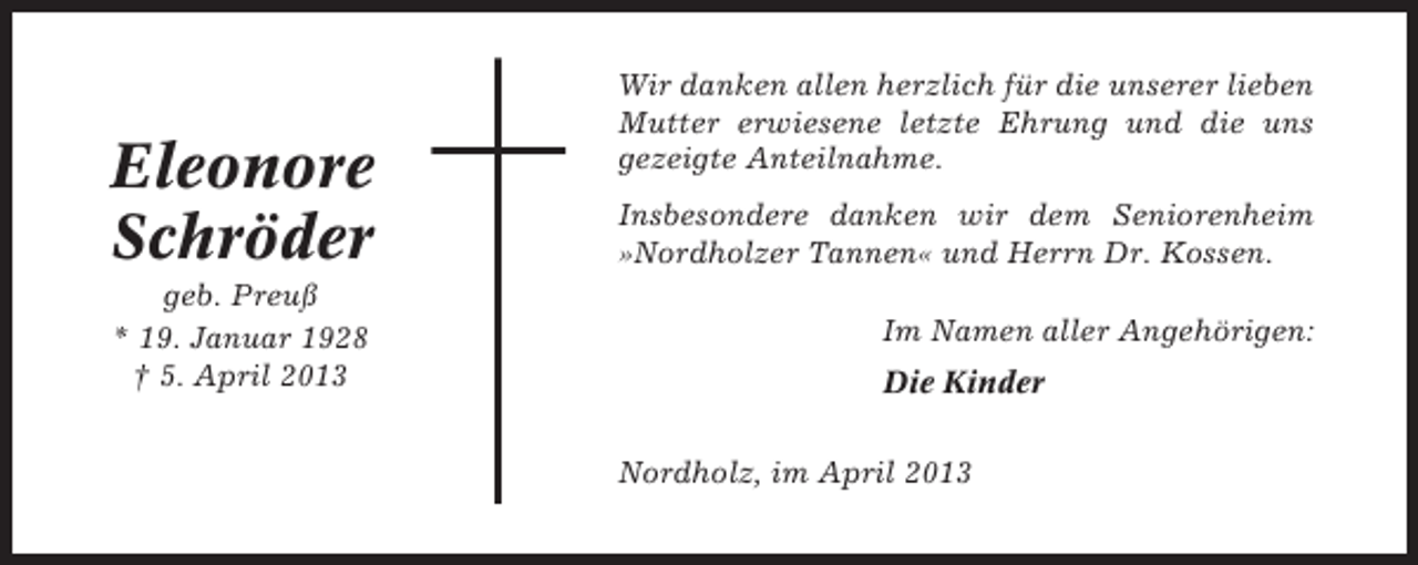 <p>Eleonore<br />Schröder<br />geb. Preuß<br />* 19. Januar 1928<br />† 5. April 2013</p><p>Wir danken allen herzlich für die unserer lieben<br />Mutter erwiesene letzte Ehrung und die uns<br />gezeigte Anteilnahme.<br />Insbesondere danken wir dem Seniorenheim<br />»Nordholzer Tannen« und Herrn Dr. Kossen.<br />Im Namen aller Angehörigen:<br />Die Kinder<br />Nordholz, im April 2013</p>