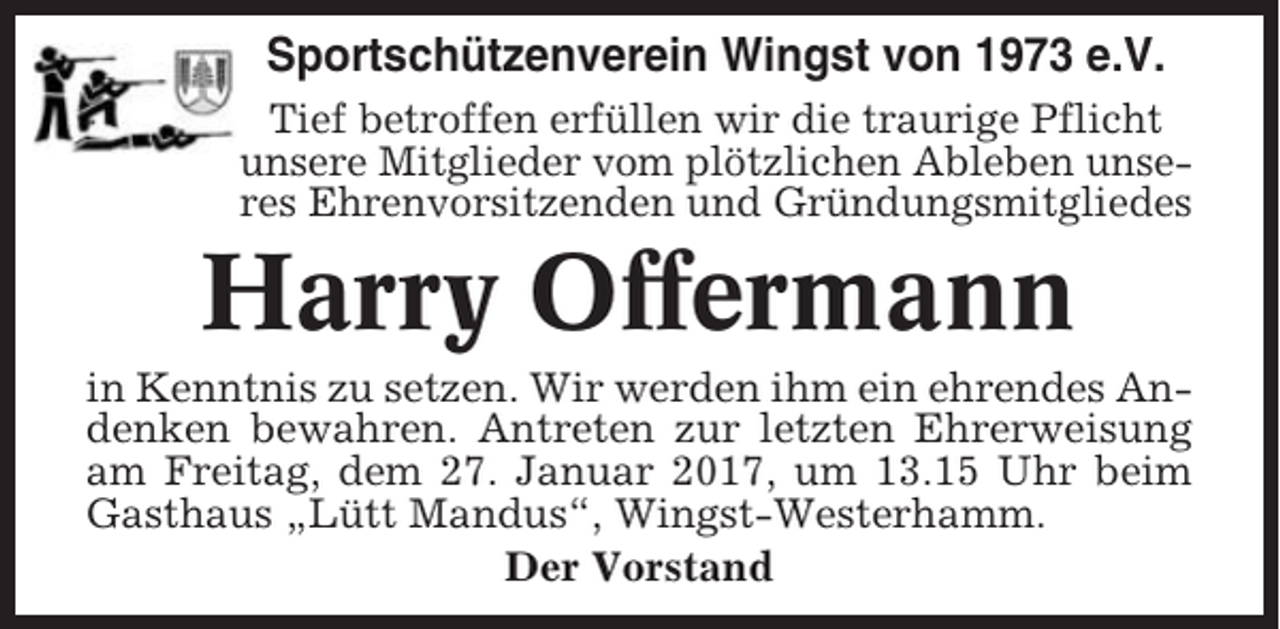 <p>Sportschützenverein Wingst von 1973 e.V.<br />Tief betroffen erfüllen wir die traurige Pflicht<br />unsere Mitglieder vom plötzlichen Ableben unseres Ehrenvorsitzenden und Gründungsmitgliedes</p><p>Harry Offermann<br />in Kenntnis zu setzen. Wir werden ihm ein ehrendes Andenken bewahren. Antreten zur letzten Ehrerweisung<br />am Freitag, dem 27. Januar 2017, um 13.15 Uhr beim<br />Gasthaus „Lütt Mandus“, Wingst-Westerhamm.<br />Der Vorstand</p>