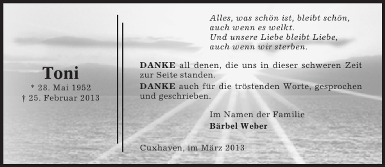 <p>Alles, was schön ist, bleibt schön,<br />auch wenn es welkt.<br />Und unsere Liebe bleibt Liebe,<br />auch wenn wir sterben.</p><p>Toni<br />* 28. Mai 1952<br />† 25. Februar 2013</p><p>DANKE all denen, die uns in dieser schweren Zeit<br />zur Seite standen.<br />DANKE auch für die tröstenden Worte, gesprochen<br />und geschrieben.<br />Im Namen der Familie<br />Bärbel Weber<br />Cuxhaven, im März 2013</p>