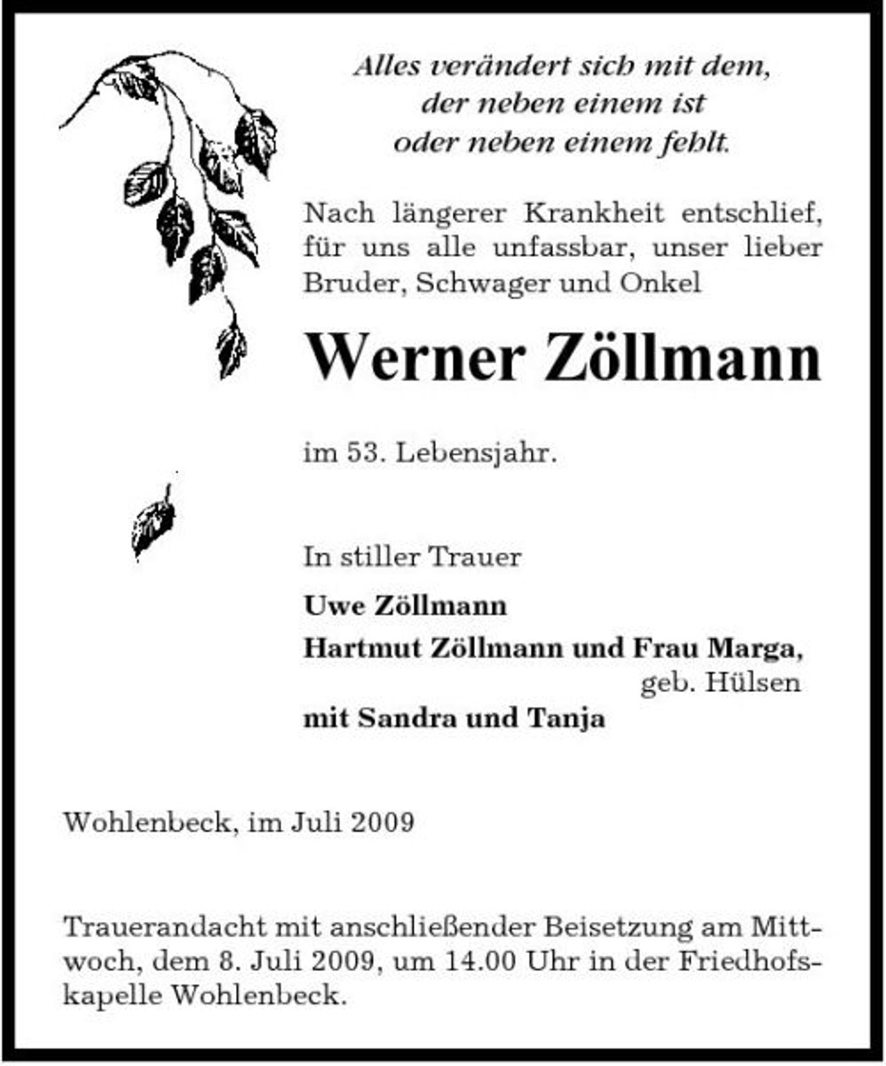 <p>Alles verändert sich mit dem, der neben einem ist oder neben einem fehlt.<br />Nach längerer Krankheit entschlief, für uns alle unfassbar, unser lieber Bruder, Schwager und Onkel</p><p>Werner Zöllmann<br />im 53. Lebensjahr. In stiller Trauer Uwe Zöllmann Hartmut Zöllmann und Frau Marga, geb. Hülsen mit Sandra und Tanja</p><p>Wohlenbeck, im Juli 2009</p><p>Trauerandacht mit anschließender Beisetzung am Mittwoch, dem 8. Juli 2009, um 14.00 Uhr in der Friedhofskapelle Wohlenbeck.</p>