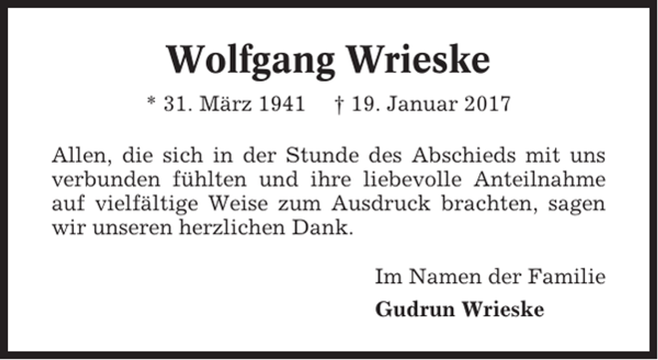 <p>Wolfgang Wrieske<br />* 31. März 1941</p><p>† 19. Januar 2017</p><p>Allen, die sich in der Stunde des Abschieds mit uns<br />verbunden fühlten und ihre liebevolle Anteilnahme<br />auf vielfältige Weise zum Ausdruck brachten, sagen<br />wir unseren herzlichen Dank.<br />Im Namen der Familie<br />Gudrun Wrieske</p>