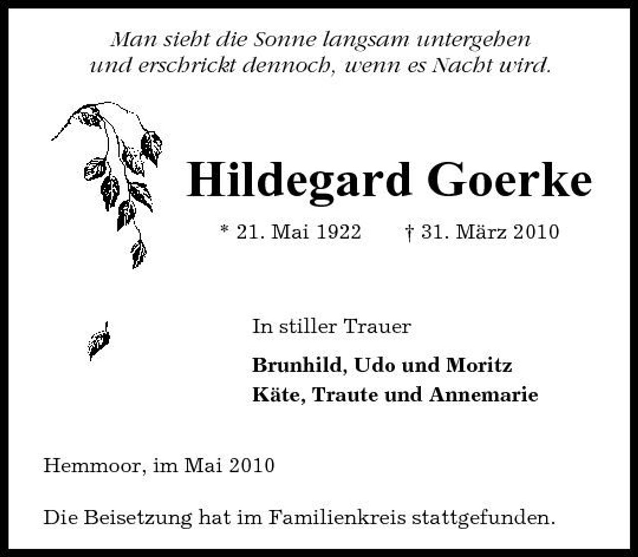 <p>Man sieht die Sonne langsam untergehen und erschrickt dennoch, wenn es Nacht wird.</p><p>Hildegard Goerke<br />* 21. Mai 1922 † 31. März 2010 In stiller Trauer Brunhild, Udo und Moritz Käte, Traute und Annemarie Hemmoor, im Mai 2010 Die Beisetzung hat im Familienkreis stattgefunden.</p>