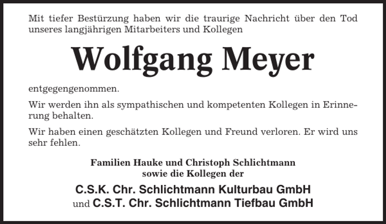 <p>Mit tiefer Bestürzung haben wir die traurige Nachricht über den Tod<br />unseres langjährigen Mitarbeiters und Kollegen</p><p>Wolfgang Meyer<br />entgegengenommen.<br />Wir werden ihn als sympathischen und kompetenten Kollegen in Erinnerung behalten.<br />Wir haben einen geschätzten Kollegen und Freund verloren. Er wird uns<br />sehr fehlen.<br />Familien Hauke und Christoph Schlichtmann<br />sowie die Kollegen der</p><p>C.S.K. Chr. Schlichtmann Kulturbau GmbH<br />und C.S.T. Chr. Schlichtmann Tiefbau GmbH</p>