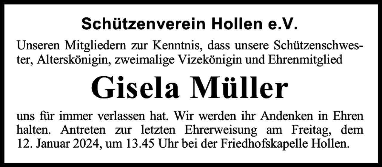 <p>Schützenverein Hollen e.V.<br />Unseren Mitgliedern zur Kenntnis, dass unsere Schützenschwester, Alterskönigin, zweimalige Vizekönigin und Ehrenmitglied</p><p>Gisela Müller</p><p>uns für immer verlassen hat. Wir werden ihr Andenken in Ehren<br />halten. Antreten zur letzten Ehrerweisung am Freitag, dem<br />12. Januar 2024, um 13.45 Uhr bei der Friedhofskapelle Hollen.</p>