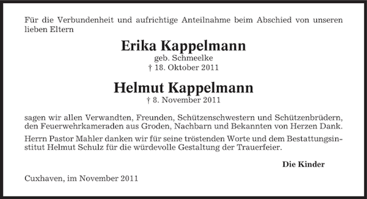 <p>Für die Verbundenheit und aufrichtige Anteilnahme beim Abschied von unseren<br />lieben Eltern</p><p>Erika Kappelmann<br />geb. Schmeelke<br />† 18. Oktober 2011</p><p>Helmut Kappelmann<br />† 8. November 2011<br />sagen wir allen Verwandten, Freunden, Schützenschwestern und Schützenbrüdern,<br />den Feuerwehrkameraden aus Groden, Nachbarn und Bekannten von Herzen Dank.<br />Herrn Pastor Mahler danken wir für seine tröstenden Worte und dem Bestattungsinstitut Helmut Schulz für die würdevolle Gestaltung der Trauerfeier.<br />Die Kinder<br />Cuxhaven, im November 2011</p>