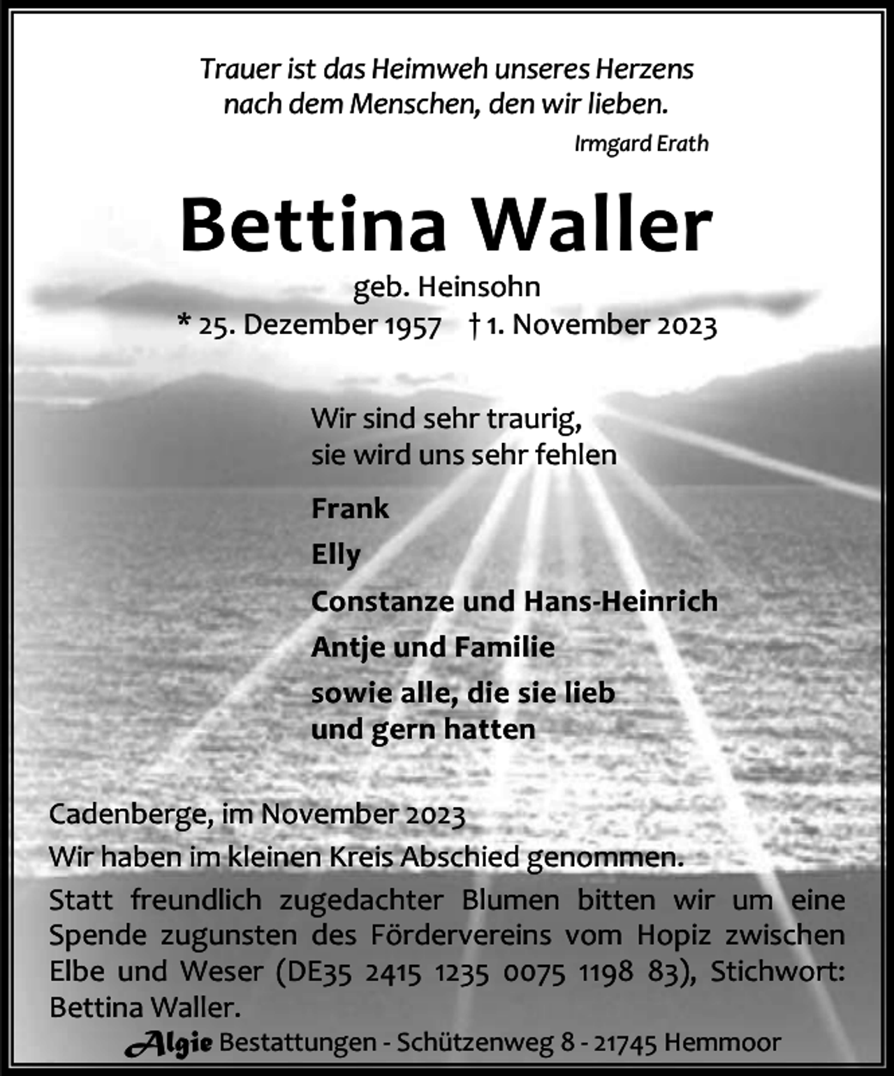 <p>Trauer ist das Heimweh unseres Herzens<br />nach dem Menschen, den wir lieben.<br />Irmgard Erath</p><p>Bettina Waller</p><p>geb. Heinsohn<br />* 25. Dezember 1957 † 1. November 2023<br />Wir sind sehr traurig,<br />sie wird uns sehr fehlen<br />Frank<br />Elly<br />Constanze und Hans-Heinrich<br />Antje und Familie<br />sowie alle, die sie lieb<br />und gern hatten<br />Cadenberge, im November 2023<br />Wir haben im kleinen Kreis Abschied genommen.<br />Statt freundlich zugedachter Blumen bitten wir um eine<br />Spende zugunsten des Fördervereins vom Hopiz zwischen<br />Elbe und Weser (DE35 2415 1235 0075 1193), Stichwort:<br />Bettina Waller.<br />Algie Bestattungen - Schützenweg 8 - 21745 Hemmoor</p>