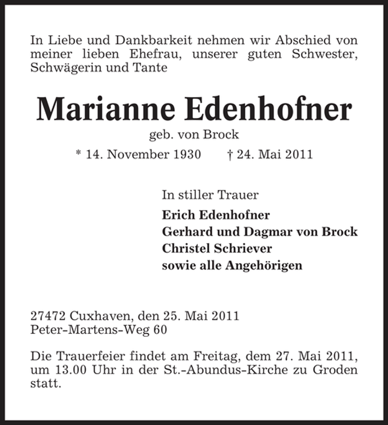 <p>In Liebe und Dankbarkeit nehmen wir Abschied von meiner lieben Ehefrau, unserer guten Schwester, Schwägerin und Tante</p><p>Marianne Edenhofner<br />geb. von Brock * 14. November 1930 † 24. Mai 2011 In stiller Trauer Erich Edenhofner Gerhard und Dagmar von Brock Christel Schriever sowie alle Angehörigen</p><p>27472 Cuxhaven, den 25. Mai 2011 Peter-Martens-Weg 60 Die Trauerfeier findet am Freitag, dem 27. Mai 2011, um 13.00 Uhr in der St.-Abundus-Kirche zu Groden statt.</p>