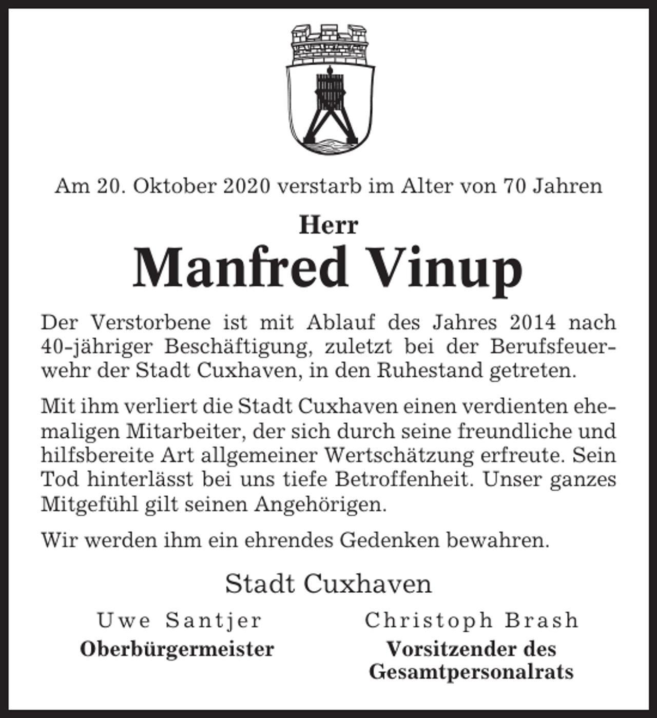 <p>Am 20. Oktober 2020 verstarb im Alter von 70 Jahren</p><p>Herr</p><p>Manfred Vinup<br />Der Verstorbene ist mit Ablauf des Jahres 2014 nach<br />40-jähriger Beschäftigung, zuletzt bei der Berufsfeuerwehr der Stadt Cuxhaven, in den Ruhestand getreten.<br />Mit ihm verliert die Stadt Cuxhaven einen verdienten ehemaligen Mitarbeiter, der sich durch seine freundliche und<br />hilfsbereite Art allgemeiner Wertschätzung erfreute. Sein<br />Tod hinterlässt bei uns tiefe Betroffenheit. Unser ganzes<br />Mitgefühl gilt seinen Angehörigen.<br />Wir werden ihm ein ehrendes Gedenken bewahren.</p><p>Stadt Cuxhaven<br />Uwe Santjer<br />Oberbürgermeister</p><p>Christoph Brash<br />Vorsitzender des<br />Gesamtpersonalrats</p>