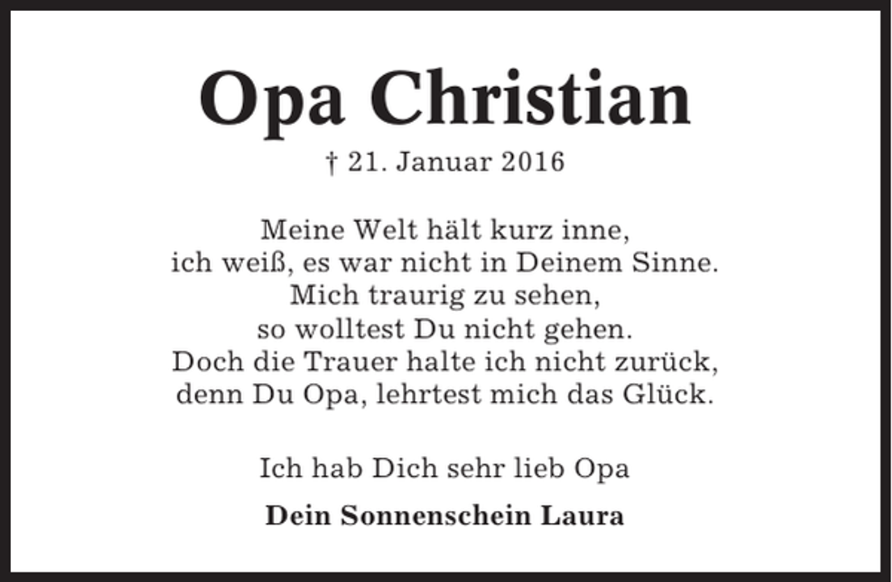 <p>Opa Christian<br />† 21. Januar 2016<br />Meine Welt hält kurz inne,<br />ich weiß, es war nicht in Deinem Sinne.<br />Mich traurig zu sehen,<br />so wolltest Du nicht gehen.<br />Doch die Trauer halte ich nicht zurück,<br />denn Du Opa, lehrtest mich das Glück.<br />Ich hab Dich sehr lieb Opa<br />Dein Sonnenschein Laura</p>