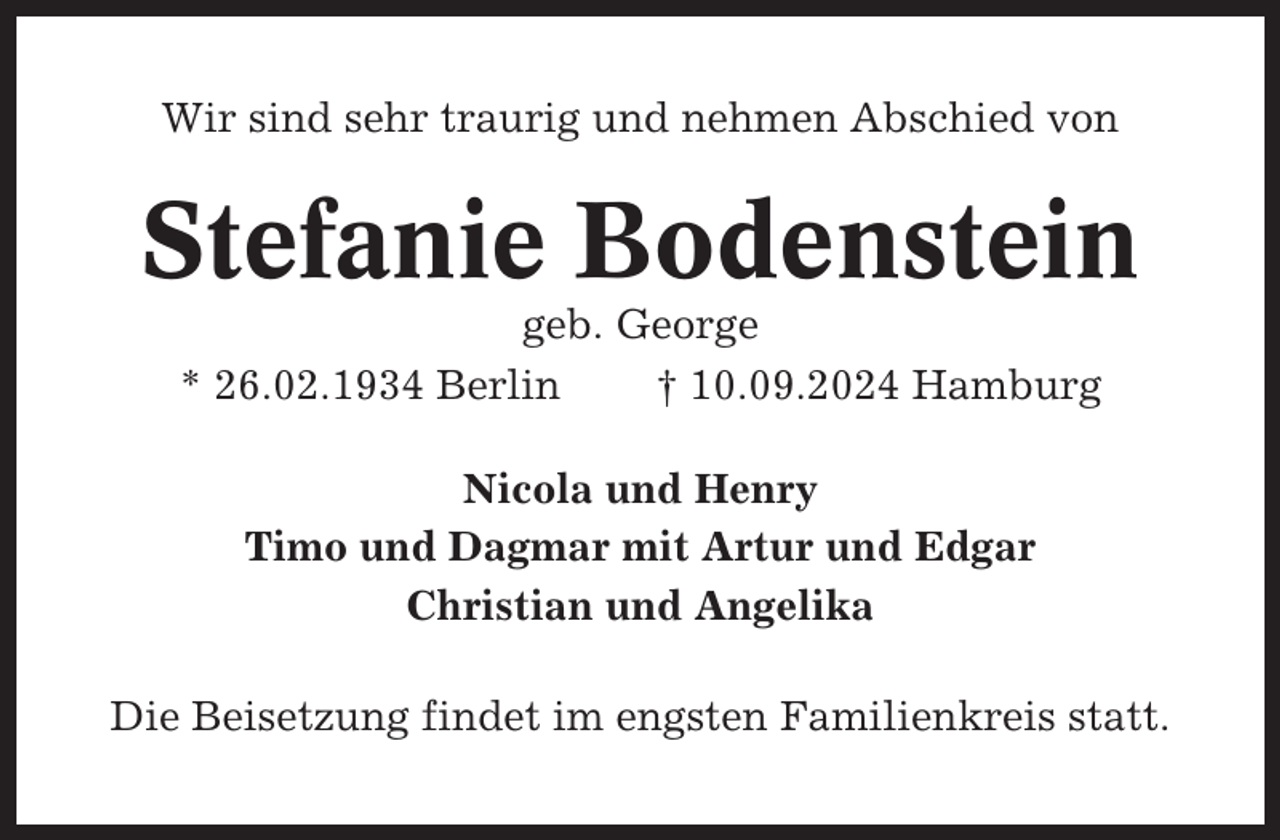 <p>Wir sind sehr traurig und nehmen Abschied von</p><p>Stefanie Bodenstein<br />geb. George<br />* 26.02.1934 Berlin<br />† 10.09.2024 Hamburg<br />Nicola und Henry<br />Timo und Dagmar mit Artur und Edgar<br />Christian und Angelika<br />Die Beisetzung findet im engsten Familienkreis statt.</p>