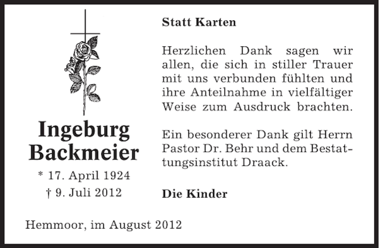 <p>Statt Karten<br />Herzlichen Dank sagen wir<br />allen, die sich in stiller Trauer<br />mit uns verbunden fühlten und<br />ihre Anteilnahme in vielfältiger<br />Weise zum Ausdruck brachten.</p><p>Ingeburg<br />Backmeier<br />* 17. April 1924<br />† 9. Juli 2012</p><p>Ein besonderer Dank gilt Herrn<br />Pastor Dr. Behr und dem Bestattungsinstitut Draack.<br />Die Kinder</p><p>Hemmoor, im August 2012</p>