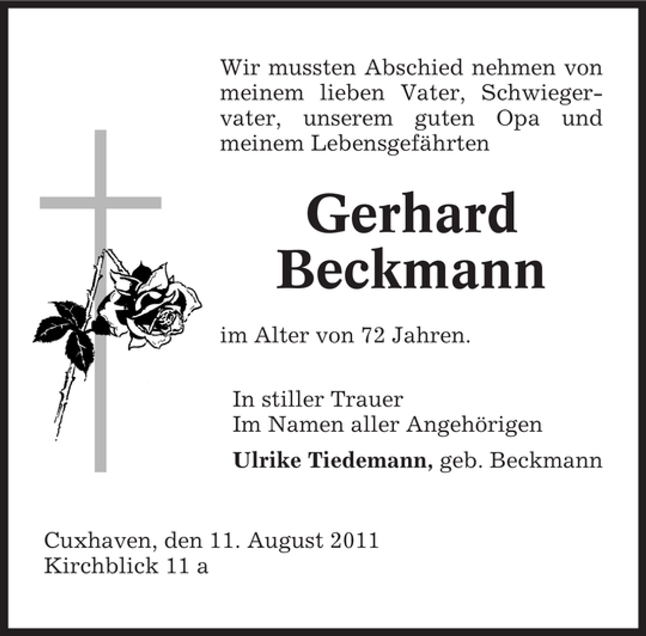 <p>Wir mussten Abschied nehmen von<br />meinem lieben Vater, Schwiegervater, unserem guten Opa und<br />meinem Lebensgefährten</p><p>Gerhard<br />Beckmann<br />im Alter von 72 Jahren.<br />In stiller Trauer<br />Im Namen aller Angehörigen<br />Ulrike Tiedemann, geb. Beckmann</p><p>Cuxhaven, den 11. August 2011<br />Kirchblick 11 a</p>