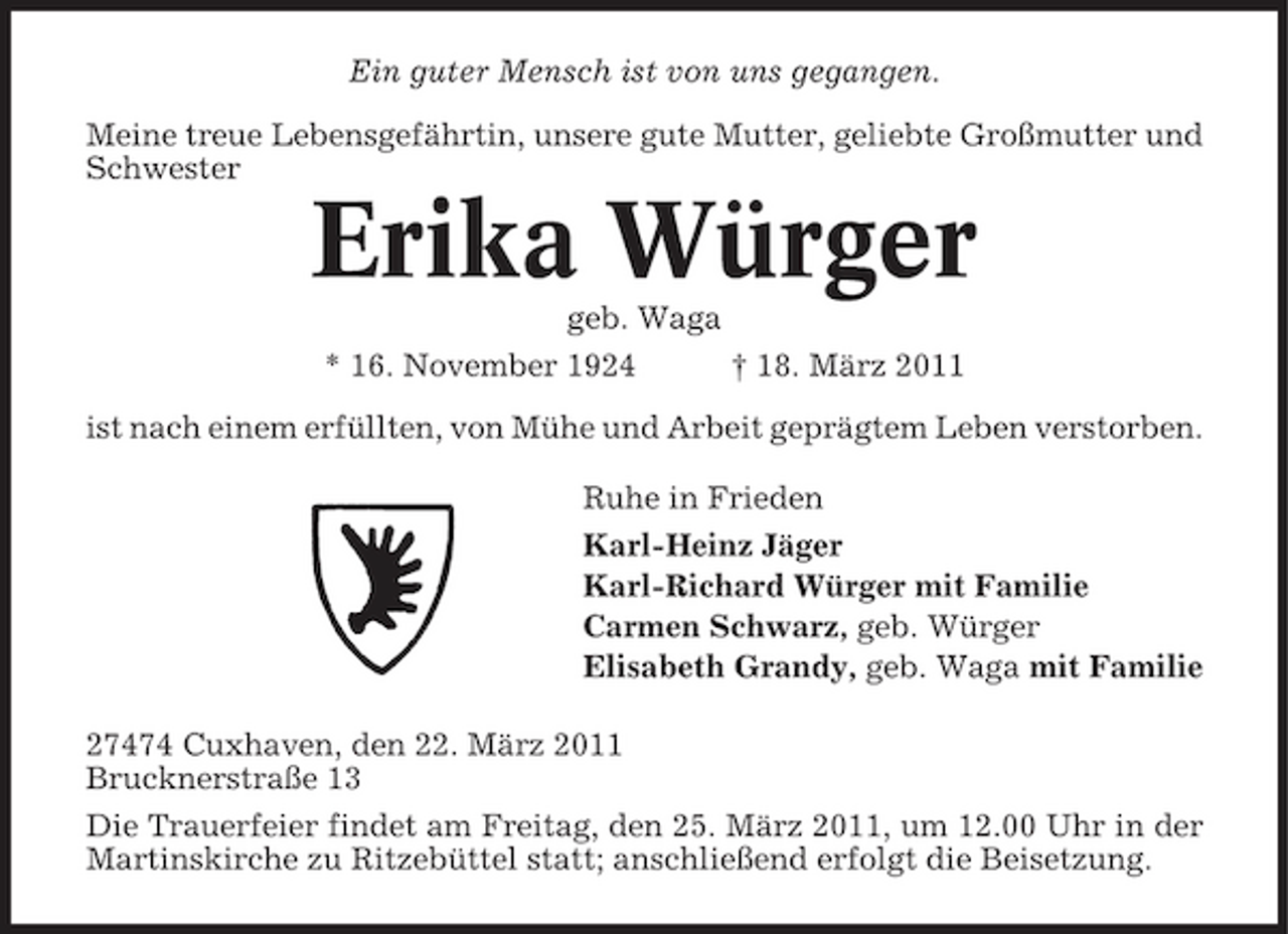 <p>Ein guter Mensch ist von uns gegangen. Meine treue Lebensgefährtin, unsere gute Mutter, geliebte Großmutter und Schwester</p><p>Erika Würger<br />geb. Waga * 16. November 1924 † 18. März 2011 ist nach einem erfüllten, von Mühe und Arbeit geprägtem Leben verstorben. Ruhe in Frieden Karl-Heinz Jäger Karl-Richard Würger mit Familie Carmen Schwarz, geb. Würger Elisabeth Grandy, geb. Waga mit Familie 27474 Cuxhaven, den 22. März 2011 Brucknerstraße 13 Die Trauerfeier findet am Freitag, den 25. März 2011, um 12.00 Uhr in der Martinskirche zu Ritzebüttel statt; anschließend erfolgt die Beisetzung.</p>