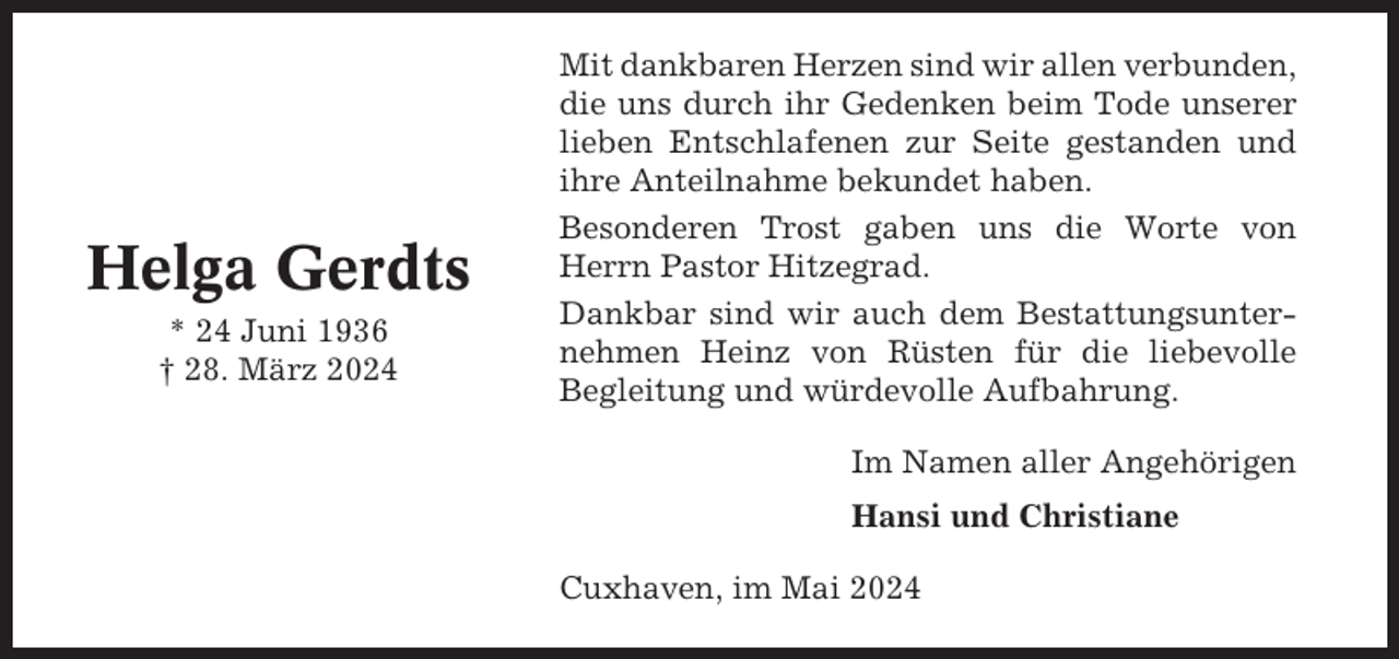 <p>Helga Gerdts<br />* 24 Juni 1936<br />† 28. März 2024</p><p>Mit dankbaren Herzen sind wir allen verbunden,<br />die uns durch ihr Gedenken beim Tode unserer<br />lieben Entschlafenen zur Seite gestanden und<br />ihre Anteilnahme bekundet haben.<br />Besonderen Trost gaben uns die Worte von<br />Herrn Pastor Hitzegrad.<br />Dankbar sind wir auch dem Bestattungsunternehmen Heinz von Rüsten für die liebevolle<br />Begleitung und würdevolle Aufbahrung.<br />Im Namen aller Angehörigen<br />Hansi und Christiane<br />Cuxhaven, im Mai 2024</p>