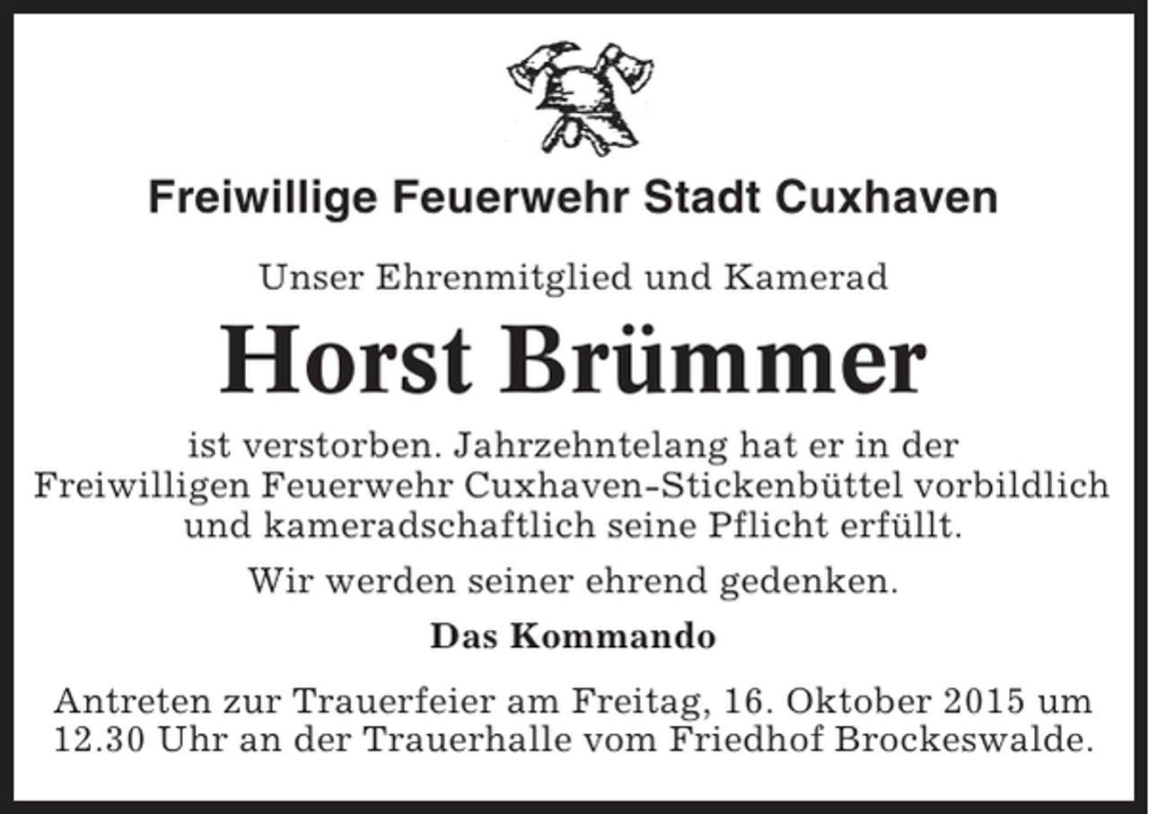 <p>Freiwillige Feuerwehr Stadt Cuxhaven<br />Unser Ehrenmitglied und Kamerad</p><p>Horst Brümmer<br />ist verstorben. Jahrzehntelang hat er in der<br />Freiwilligen Feuerwehr Cuxhaven-Stickenbüttel vorbildlich<br />und kameradschaftlich seine Pflicht erfüllt.<br />Wir werden seiner ehrend gedenken.<br />Das Kommando<br />Antreten zur Trauerfeier am Freitag, 16. Oktober 2015 um<br />12.30 Uhr an der Trauerhalle vom Friedhof Brockeswalde.</p>