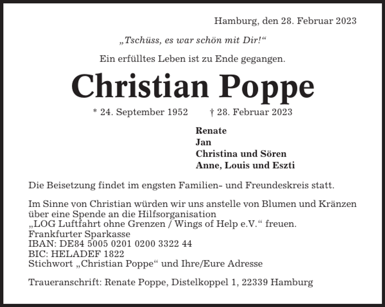 <p>Hamburg, den 28. Februar 2023<br />„Tschüss, es war schön mit Dir!“<br />Ein erfülltes Leben ist zu Ende gegangen.</p><p>Christian Poppe<br />* 24. September 1952</p><p>† 28. Februar 2023<br />Renate<br />Jan<br />Christina und Sören<br />Anne, Louis und Eszti</p><p>Die Beisetzung findet im engsten Familien- und Freundeskreis statt.<br />Im Sinne von Christian würden wir uns anstelle von Blumen und Kränzen<br />über eine Spende an die Hilfsorganisation<br />„LOG Luftfahrt ohne Grenzen / Wings of Help e.V.“ freuen.<br />Frankfurter Sparkasse<br />IBAN: DE84 5005 0201 0200 3322 44<br />BIC: HELADEF 1822<br />Stichwort „Christian Poppe“ und Ihre/Eure Adresse<br />Traueranschrift: Renate Poppe, Distelkoppel 1, 22339 Hamburg</p>