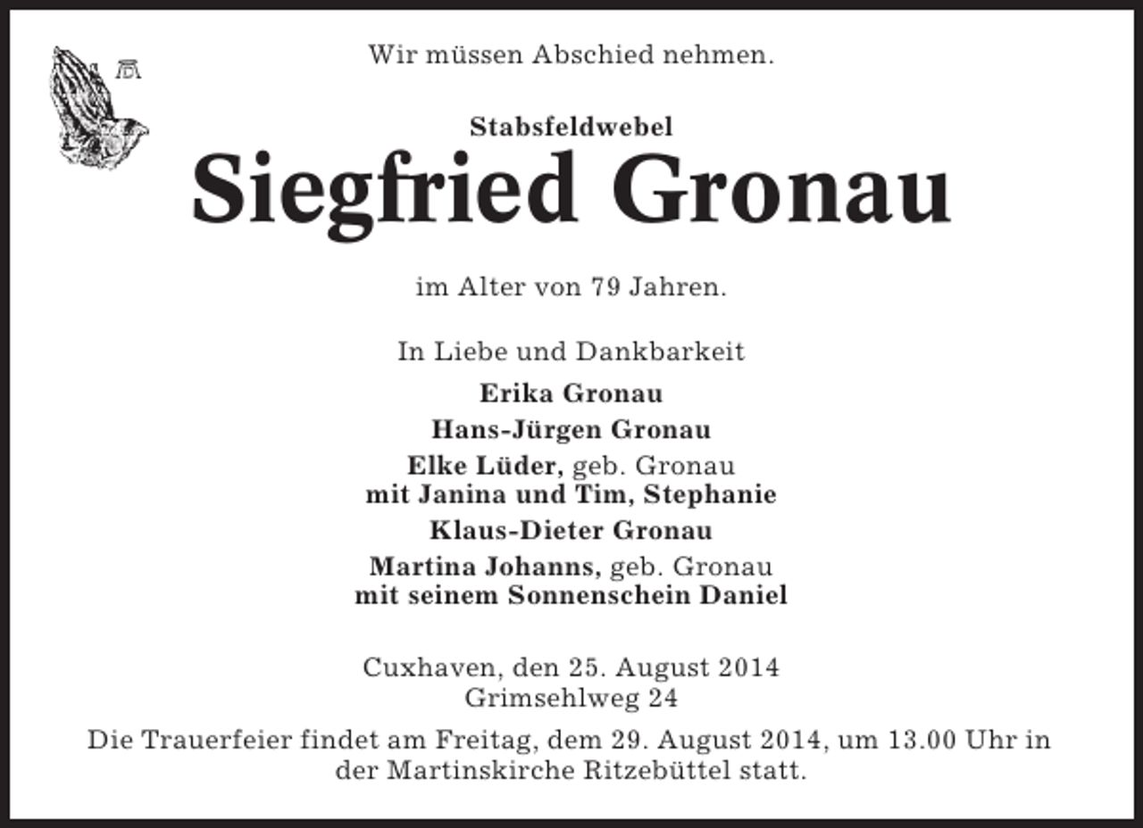 <p>Wir müssen Abschied nehmen.<br />Stabsfeldwebel</p><p>Siegfried Gronau<br />im Alter von 79 Jahren.<br />In Liebe und Dankbarkeit<br />Erika Gronau<br />Hans-Jürgen Gronau<br />Elke Lüder, geb. Gronau<br />mit Janina und Tim, Stephanie<br />Klaus-Dieter Gronau<br />Martina Johanns, geb. Gronau<br />mit seinem Sonnenschein Daniel<br />Cuxhaven, den 25. August 2014<br />Grimsehlweg 24<br />Die Trauerfeier findet am Freitag, dem 29. August 2014, um 13.00 Uhr in<br />der Martinskirche Ritzebüttel statt.</p>