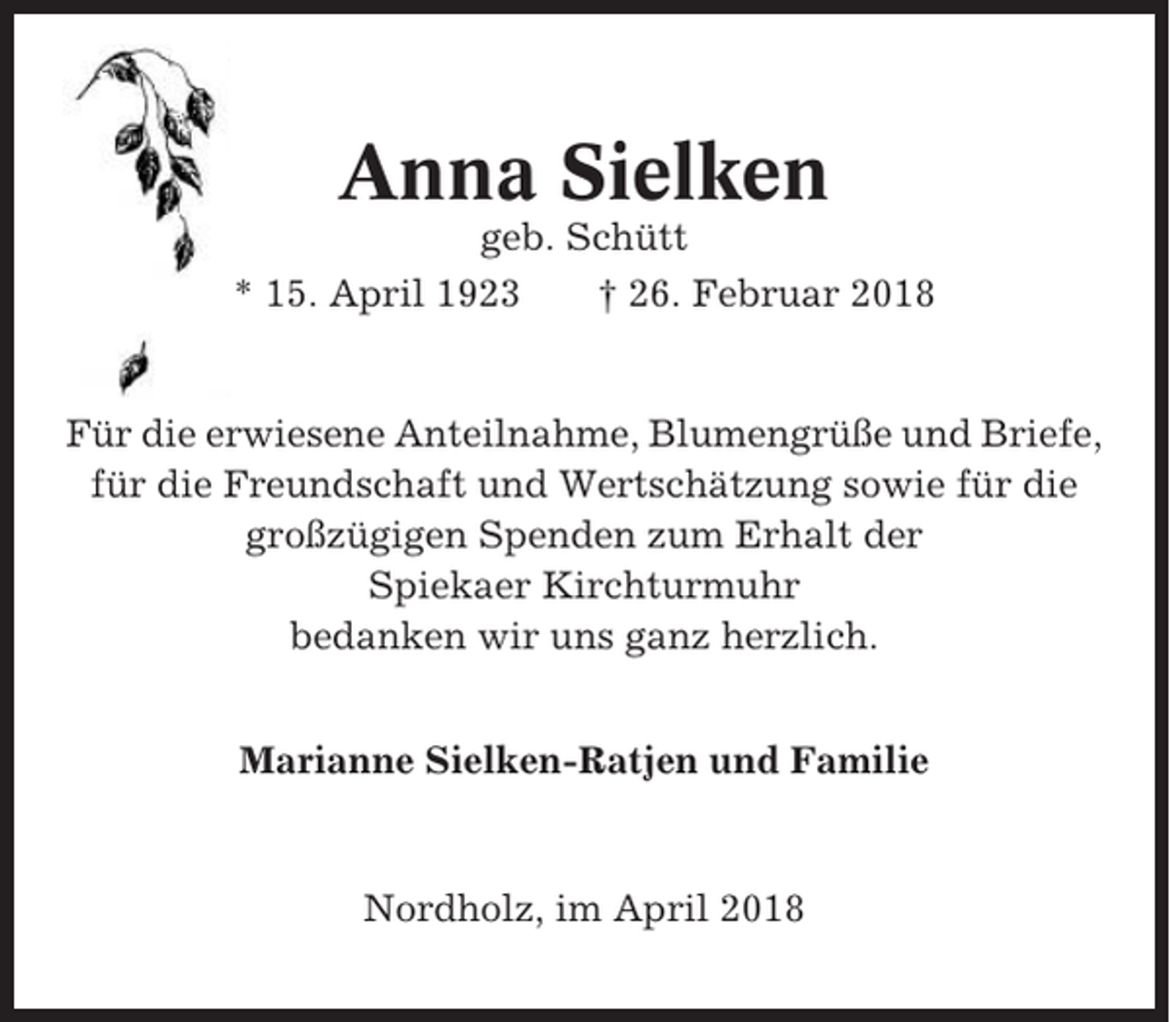 <p>Anna Sielken<br />geb. Schütt<br />* 15. April 1923<br />† 26. Februar 2018</p><p>Für die erwiesene Anteilnahme, Blumengrüße und Briefe,<br />für die Freundschaft und Wertschätzung sowie für die<br />großzügigen Spenden zum Erhalt der<br />Spiekaer Kirchturmuhr<br />bedanken wir uns ganz herzlich.<br />Marianne Sielken-Ratjen und Familie</p><p>Nordholz, im April 2018</p>