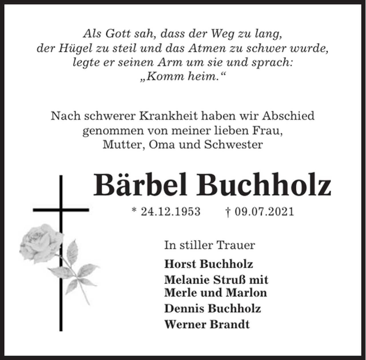 <p>Als Gott sah, dass der Weg zu lang,<br />der Hügel zu steil und das Atmen zu schwer wurde,<br />legte er seinen Arm um sie und sprach:<br />„Komm heim.“<br />Nach schwerer Krankheit haben wir Abschied<br />genommen von meiner lieben Frau,<br />Mutter, Oma und Schwester</p><p>Bärbel Buchholz<br />* 24.12.1953</p><p>† 09.07.2021</p><p>In stiller Trauer<br />Horst Buchholz<br />Melanie Struß mit<br />Merle und Marlon<br />Dennis Buchholz<br />Werner Brandt</p>