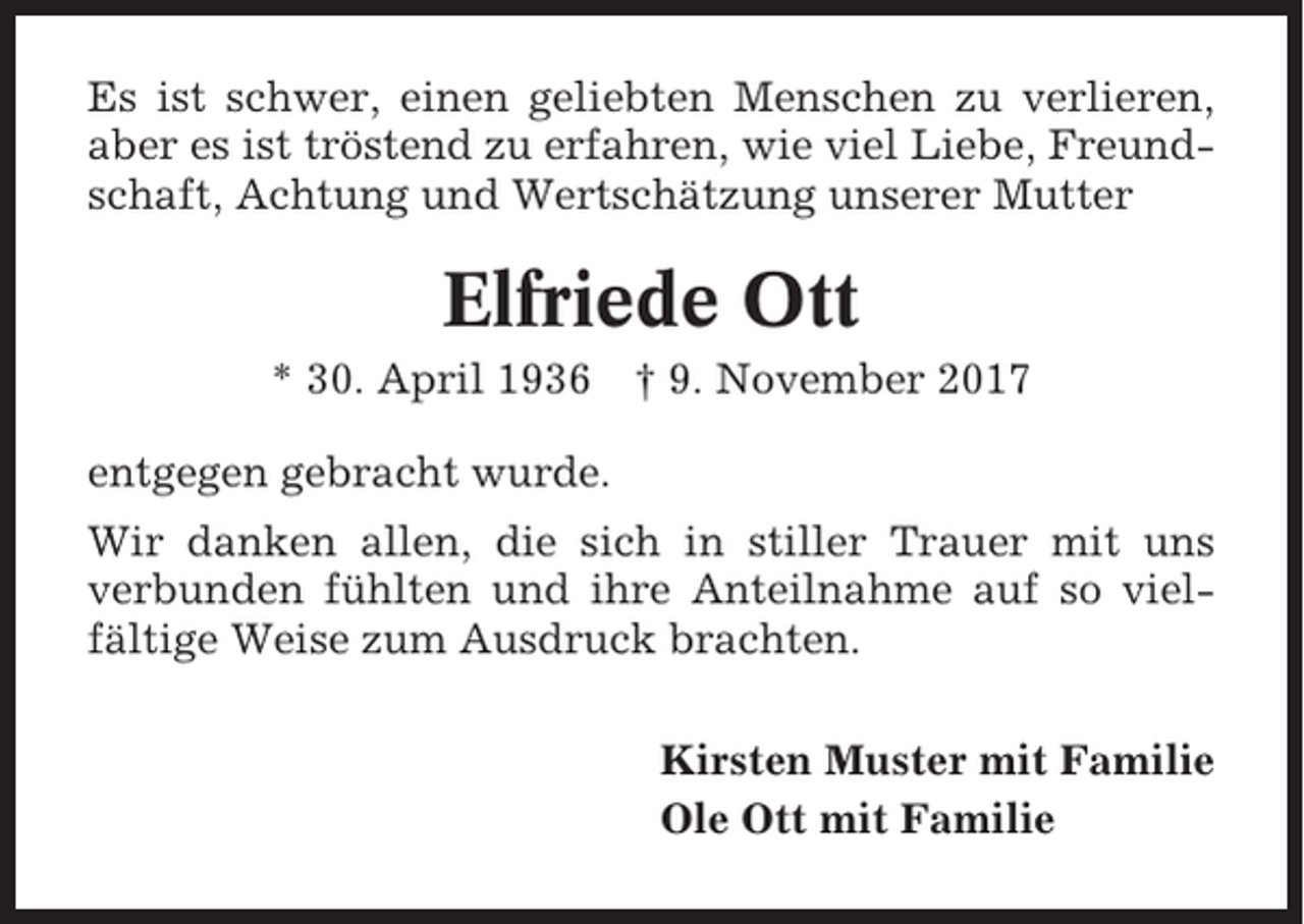 <p>Es ist schwer, einen geliebten Menschen zu verlieren,<br />aber es ist tröstend zu erfahren, wie viel Liebe, Freundschaft, Achtung und Wertschätzung unserer Mutter</p><p>Elfriede Ott<br />* 30. April 1936</p><p>† 9. November 2017</p><p>entgegen gebracht wurde.<br />Wir danken allen, die sich in stiller Trauer mit uns<br />verbunden fühlten und ihre Anteilnahme auf so vielfältige Weise zum Ausdruck brachten.<br />Kirsten Muster mit Familie<br />Ole Ott mit Familie</p>