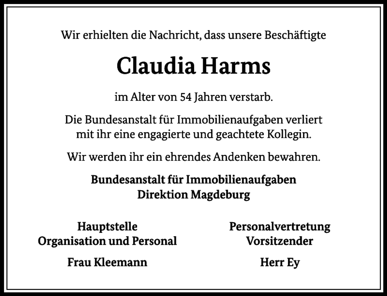 <p>Wir erhielten die Nachricht, dass unsere Beschäftigte</p><p>Claudia Harms<br />im Alter von 54 Jahren verstarb.<br />Die Bundesanstalt für Immobilienaufgaben verliert<br />mit ihr eine engagierte und geachtete Kollegin.<br />Wir werden ihr ein ehrendes Andenken bewahren.<br />Bundesanstalt für Immobilienaufgaben<br />Direktion Magdeburg<br />Hauptstelle<br />Organisation und Personal</p><p>Personalvertretung<br />Vorsitzender</p><p>Frau Kleemann</p><p>Herr Ey</p>