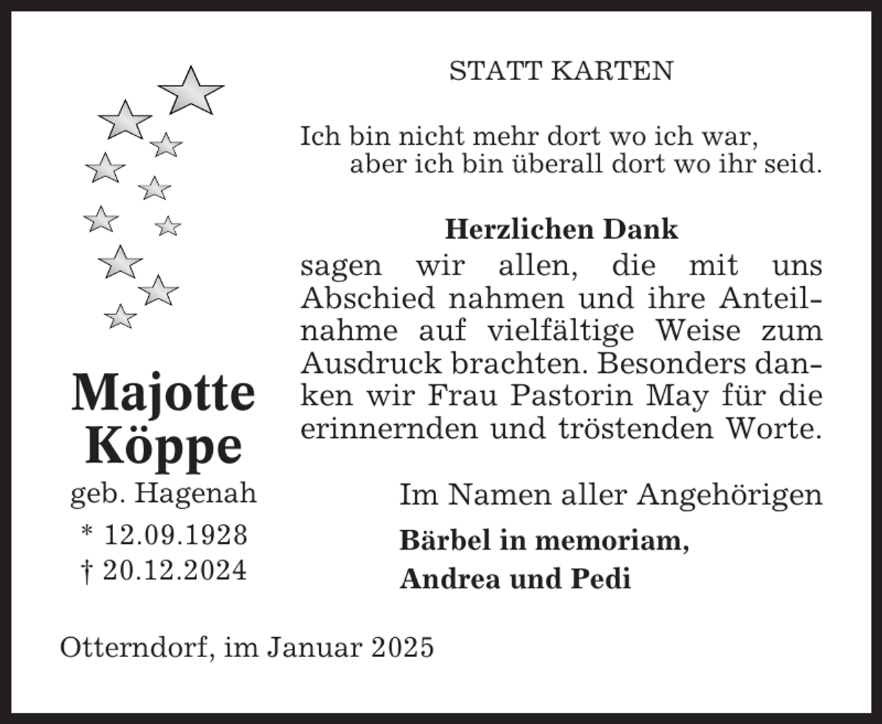 <p>STATT KARTEN<br />Ich bin nicht mehr dort wo ich war,<br />aber ich bin überall dort wo ihr seid.</p><p>Herzlichen Dank</p><p>Majotte<br />Köppe<br />geb. Hagenah<br />* 12.09.1928<br />† 20.12.2024</p><p>sagen wir allen, die mit uns<br />Abschied nahmen und ihre Anteilnahme auf vielfältige Weise zum<br />Ausdruck brachten. Besonders danken wir Frau Pastorin May für die<br />erinnernden und tröstenden Worte.<br />Im Namen aller Angehörigen<br />Bärbel in memoriam,<br />Andrea und Pedi</p><p>Otterndorf, im Januar 2025</p>
