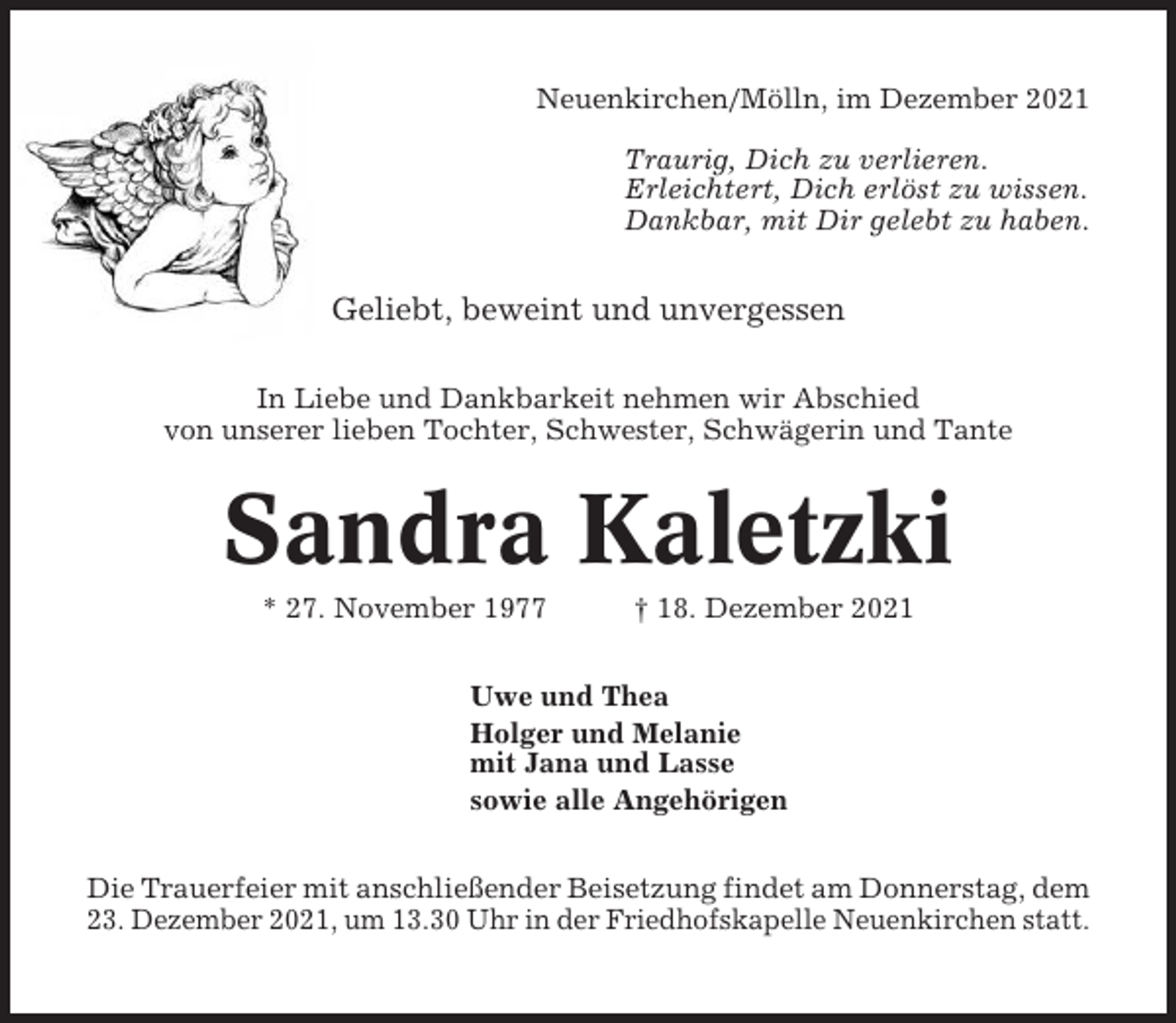 <p>Neuenkirchen/Mölln, im Dezember 2021<br />Traurig, Dich zu verlieren.<br />Erleichtert, Dich erlöst zu wissen.<br />Dankbar, mit Dir gelebt zu haben.</p><p>Geliebt, beweint und unvergessen<br />In Liebe und Dankbarkeit nehmen wir Abschied<br />von unserer lieben Tochter, Schwester, Schwägerin und Tante</p><p>Sandra Kaletzki<br />* 27. November 1977</p><p>† 18. Dezember 2021</p><p>Uwe und Thea<br />Holger und Melanie<br />mit Jana und Lasse<br />sowie alle Angehörigen<br />Die Trauerfeier mit anschließender Beisetzung findet am Donnerstag, dem<br />23. Dezember 2021, um 13.30 Uhr in der Friedhofskapelle Neuenkirchen statt.</p>