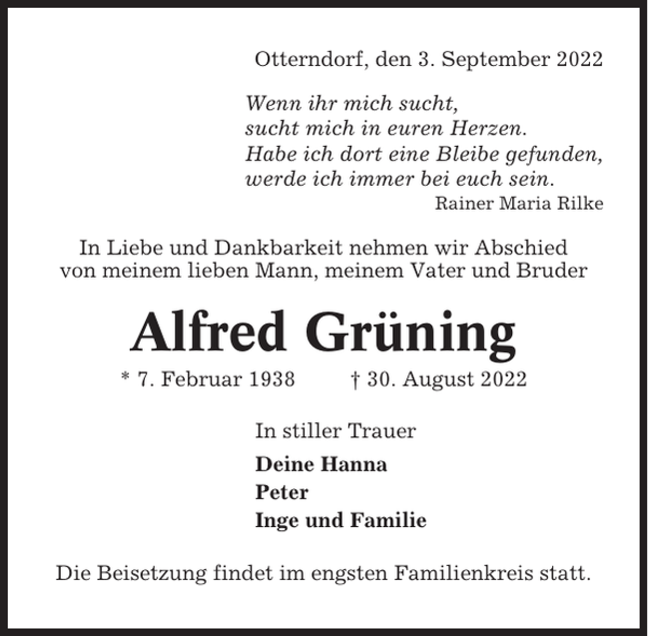 <p>Otterndorf, den 3. September 2022<br />Wenn ihr mich sucht,<br />sucht mich in euren Herzen.<br />Habe ich dort eine Bleibe gefunden,<br />werde ich immer bei euch sein.<br />Rainer Maria Rilke</p><p>In Liebe und Dankbarkeit nehmen wir Abschied<br />von meinem lieben Mann, meinem Vater und Bruder</p><p>Alfred Grüning<br />* 7. Februar 1938</p><p>† 30. August 2022</p><p>In stiller Trauer<br />Deine Hanna<br />Peter<br />Inge und Familie<br />Die Beisetzung findet im engsten Familienkreis statt.</p>