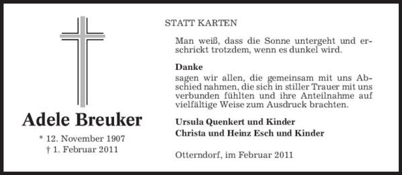 <p>STATT KARTEN Man weiß, dass die Sonne untergeht und erschrickt trotzdem, wenn es dunkel wird. Danke sagen wir allen, die gemeinsam mit uns Abschied nahmen, die sich in stiller Trauer mit uns verbunden fühlten und ihre Anteilnahme auf vielfältige Weise zum Ausdruck brachten.</p><p>Adele Breuker<br />* 12. November 1907 † 1. Februar 2011</p><p>Ursula Quenkert und Kinder Christa und Heinz Esch und Kinder Otterndorf, im Februar 2011</p>