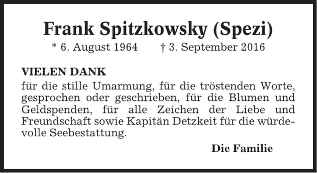 <p>Frank Spitzkowsky (Spezi)<br />* 6. August 1964</p><p>† 3. September 2016</p><p>VIELEN DANK<br />für die stille Umarmung, für die tröstenden Worte,<br />gesprochen oder geschrieben, für die Blumen und<br />Geldspenden, für alle Zeichen der Liebe und<br />Freundschaft sowie Kapitän Detzkeit für die würdevolle Seebestattung.<br />Die Familie</p>