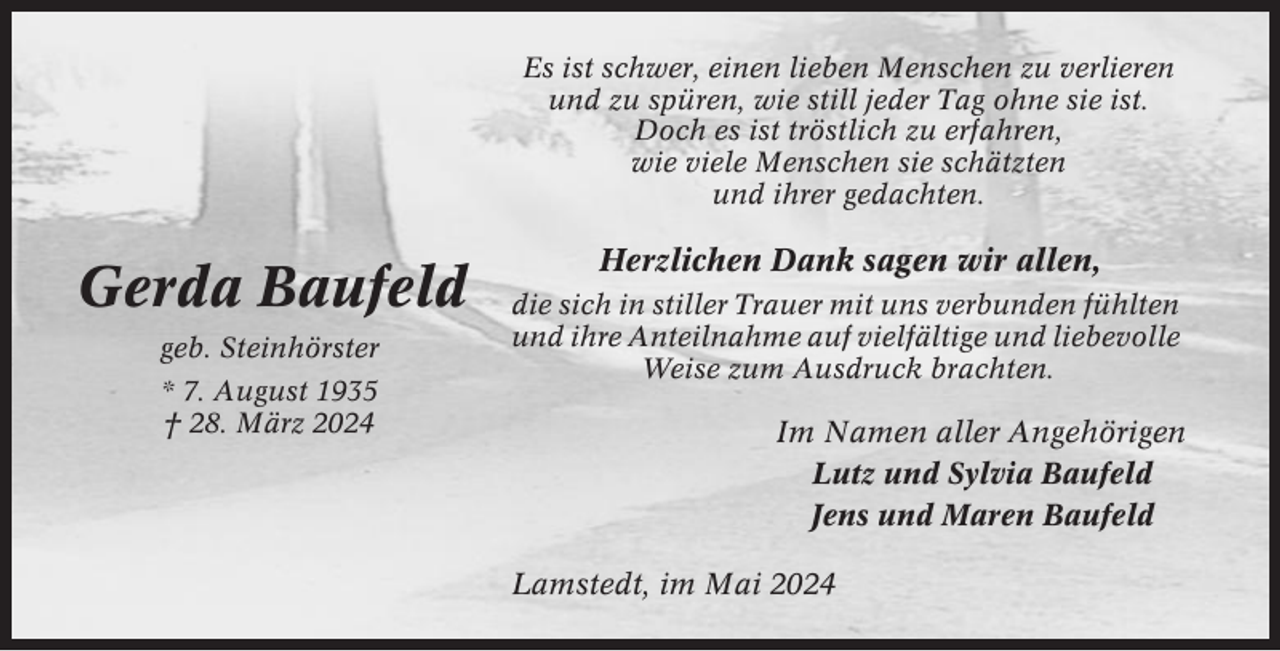 <p>Es ist schwer, einen lieben Menschen zu verlieren<br />und zu spüren, wie still jeder Tag ohne sie ist.<br />Doch es ist tröstlich zu erfahren,<br />wie viele Menschen sie schätzten<br />und ihrer gedachten.</p><p>Gerda Baufeld<br />geb. Steinhörster<br />* 7. August 1935<br />† 28. März 2024</p><p>Herzlichen Dank sagen wir allen,<br />die sich in stiller Trauer mit uns verbunden fühlten<br />und ihre Anteilnahme auf vielfältige und liebevolle<br />Weise zum Ausdruck brachten.</p><p>Im Namen aller Angehörigen<br />Lutz und Sylvia Baufeld<br />Jens und Maren Baufeld<br />Lamstedt, im Mai 2024</p>