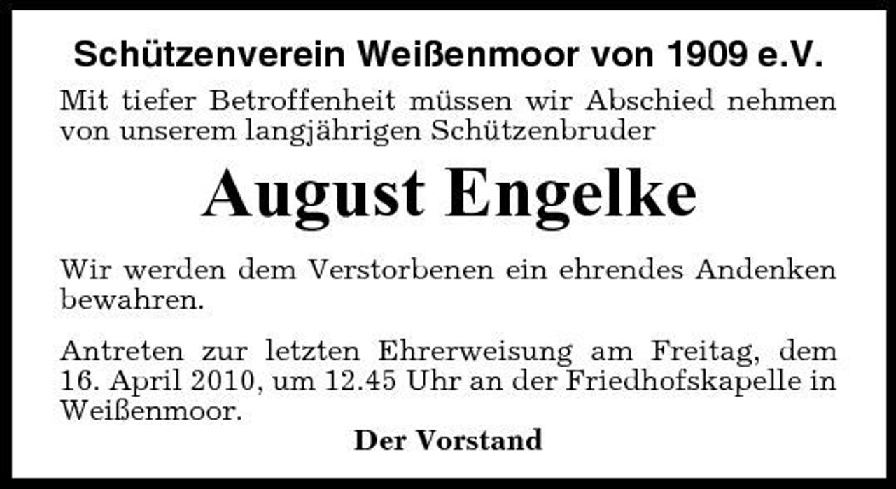 <p>Schützenverein Weißenmoor von 1909 e.V.<br />Mit tiefer Betroffenheit müssen wir Abschied nehmen von unserem langjährigen Schützenbruder</p><p>August Engelke<br />Wir werden dem Verstorbenen ein ehrendes Andenken bewahren. Antreten zur letzten Ehrerweisung am Freitag, dem 16. April 2010, um 12.45 Uhr an der Friedhofskapelle in Weißenmoor. Der Vorstand</p>