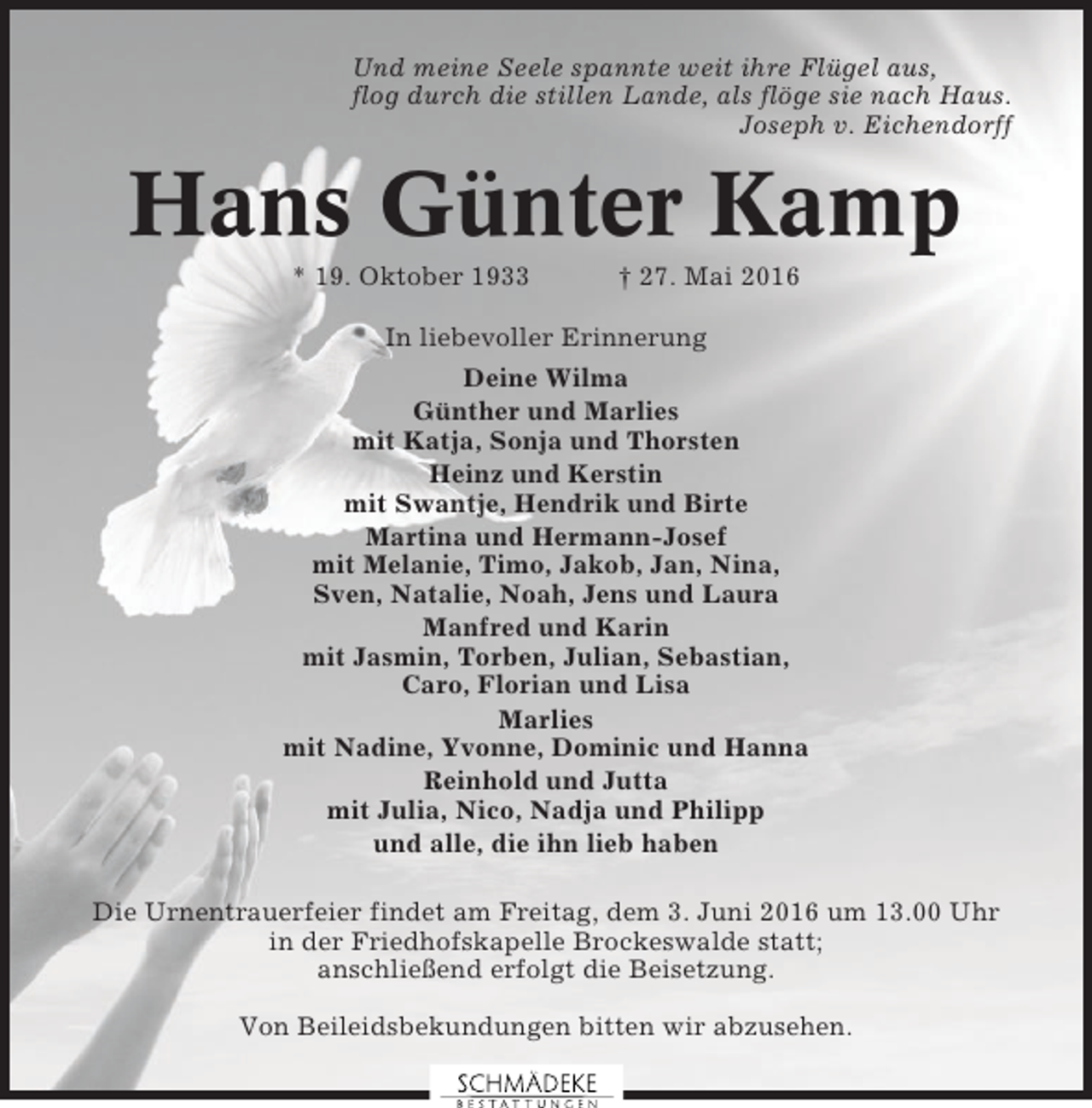 <p>Und meine Seele spannte weit ihre Flügel aus,<br />flog durch die stillen Lande, als flöge sie nach Haus.<br />Joseph v. Eichendorff</p><p>Hans Günter Kamp<br />* 19. Oktober 1933</p><p>† 27. Mai 2016</p><p>In liebevoller Erinnerung<br />Deine Wilma<br />Günther und Marlies<br />mit Katja, Sonja und Thorsten<br />Heinz und Kerstin<br />mit Swantje, Hendrik und Birte<br />Martina und Hermann-Josef<br />mit Melanie, Timo, Jakob, Jan, Nina,<br />Sven, Natalie, Noah, Jens und Laura<br />Manfred und Karin<br />mit Jasmin, Torben, Julian, Sebastian,<br />Caro, Florian und Lisa<br />Marlies<br />mit Nadine, Yvonne, Dominic und Hanna<br />Reinhold und Jutta<br />mit Julia, Nico, Nadja und Philipp<br />und alle, die ihn lieb haben<br />Die Urnentrauerfeier findet am Freitag, dem 3. Juni 2016 um 13.00 Uhr<br />in der Friedhofskapelle Brockeswalde statt;<br />anschließend erfolgt die Beisetzung.<br />Von Beileidsbekundungen bitten wir abzusehen.</p>