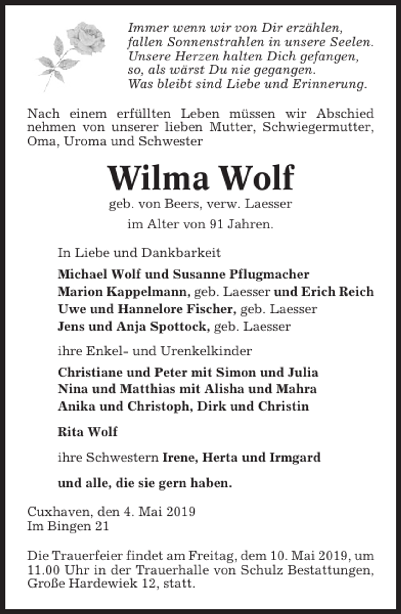 <p>Immer wenn wir von Dir erzählen,<br />fallen Sonnenstrahlen in unsere Seelen.<br />Unsere Herzen halten Dich gefangen,<br />so, als wärst Du nie gegangen.<br />Was bleibt sind Liebe und Erinnerung.<br />Nach einem erfüllten Leben müssen wir Abschied<br />nehmen von unserer lieben Mutter, Schwiegermutter,<br />Oma, Uroma und Schwester</p><p>Wilma Wolf<br />geb. von Beers, verw. Laesser<br />im Alter von 91 Jahren.<br />In Liebe und Dankbarkeit<br />Michael Wolf und Susanne Pflugmacher<br />Marion Kappelmann, geb. Laesser und Erich Reich<br />Uwe und Hannelore Fischer, geb. Laesser<br />Jens und Anja Spottock, geb. Laesser<br />ihre Enkel- und Urenkelkinder<br />Christiane und Peter mit Simon und Julia<br />Nina und Matthias mit Alisha und Mahra<br />Anika und Christoph, Dirk und Christin<br />Rita Wolf<br />ihre Schwestern Irene, Herta und Irmgard<br />und alle, die sie gern haben.<br />Cuxhaven, den 4. Mai 2019<br />Im Bingen 21<br />Die Trauerfeier findet am Freitag, dem 10. Mai 2019, um<br />11.00 Uhr in der Trauerhalle von Schulz Bestattungen,<br />Große Hardewiek 12, statt.</p>