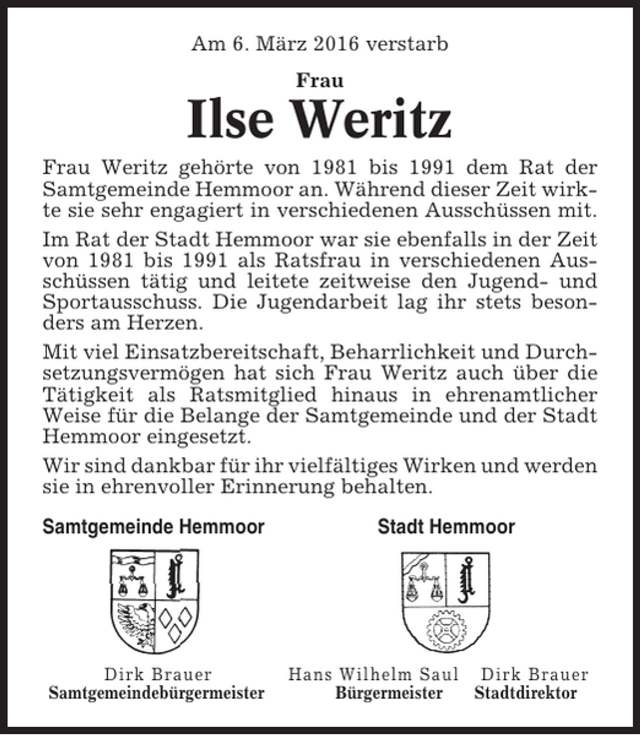 <p>Am 6. März 2016 verstarb<br />Frau</p><p>Ilse Weritz<br />Frau Weritz gehörte von 1981 bis 1991 dem Rat der<br />Samtgemeinde Hemmoor an. Während dieser Zeit wirkte sie sehr engagiert in verschiedenen Ausschüssen mit.<br />Im Rat der Stadt Hemmoor war sie ebenfalls in der Zeit<br />von 1981 bis 1991 als Ratsfrau in verschiedenen Ausschüssen tätig und leitete zeitweise den Jugend- und<br />Sportausschuss. Die Jugendarbeit lag ihr stets besonders am Herzen.<br />Mit viel Einsatzbereitschaft, Beharrlichkeit und Durchsetzungsvermögen hat sich Frau Weritz auch über die<br />Tätigkeit als Ratsmitglied hinaus in ehrenamtlicher<br />Weise für die Belange der Samtgemeinde und der Stadt<br />Hemmoor eingesetzt.<br />Wir sind dankbar für ihr vielfältiges Wirken und werden<br />sie in ehrenvoller Erinnerung behalten.<br />Samtgemeinde Hemmoor</p><p>Dirk Brauer<br />Samtgemeindebürgermeister</p><p>Stadt Hemmoor</p><p>Hans Wilhelm Saul Dirk Brauer<br />Bürgermeister<br />Stadtdirektor</p>