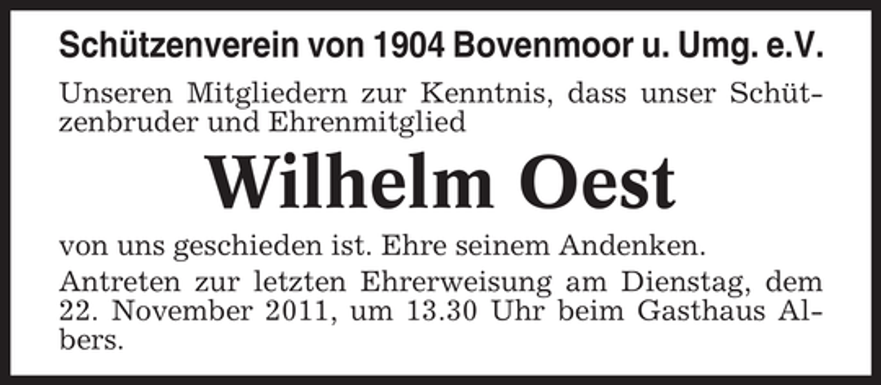 <p>Schützenverein von 1904 Bovenmoor u. Umg. e.V.<br />Unseren Mitgliedern zur Kenntnis, dass unser Schützenbruder und Ehrenmitglied</p><p>Wilhelm Oest<br />von uns geschieden ist. Ehre seinem Andenken.<br />Antreten zur letzten Ehrerweisung am Dienstag, dem<br />22. November 2011, um 13.30 Uhr beim Gasthaus Albers.</p>
