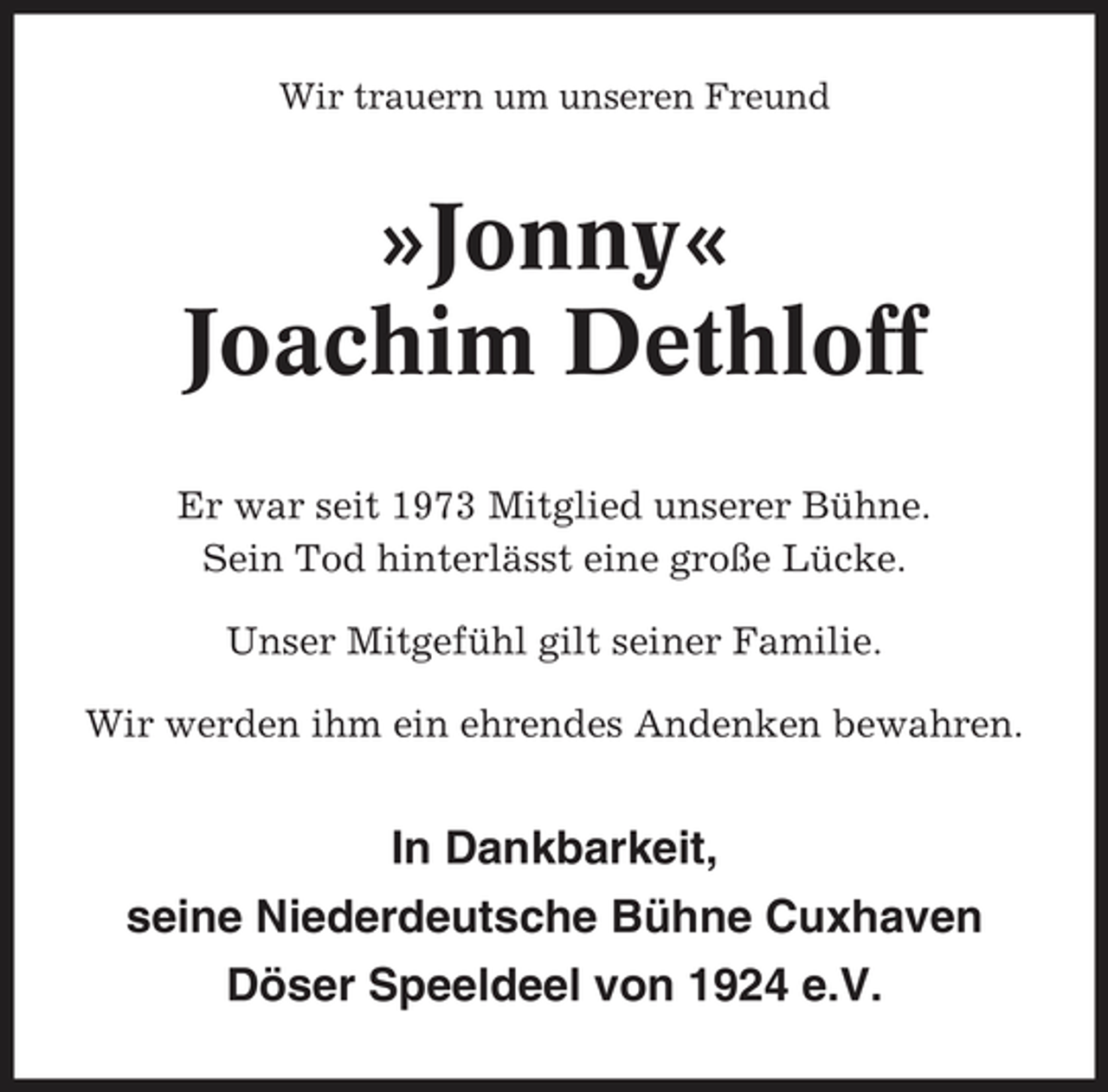 <p>Wir trauern um unseren Freund</p><p>»Jonny« Joachim Dethloff<br />Er war seit 1973 Mitglied unserer Bühne. Sein Tod hinterlässt eine große Lücke. Unser Mitgefühl gilt seiner Familie. Wir werden ihm ein ehrendes Andenken bewahren.</p><p>In Dankbarkeit, seine Niederdeutsche Bühne Cuxhaven Döser Speeldeel von 1924 e.V.</p>