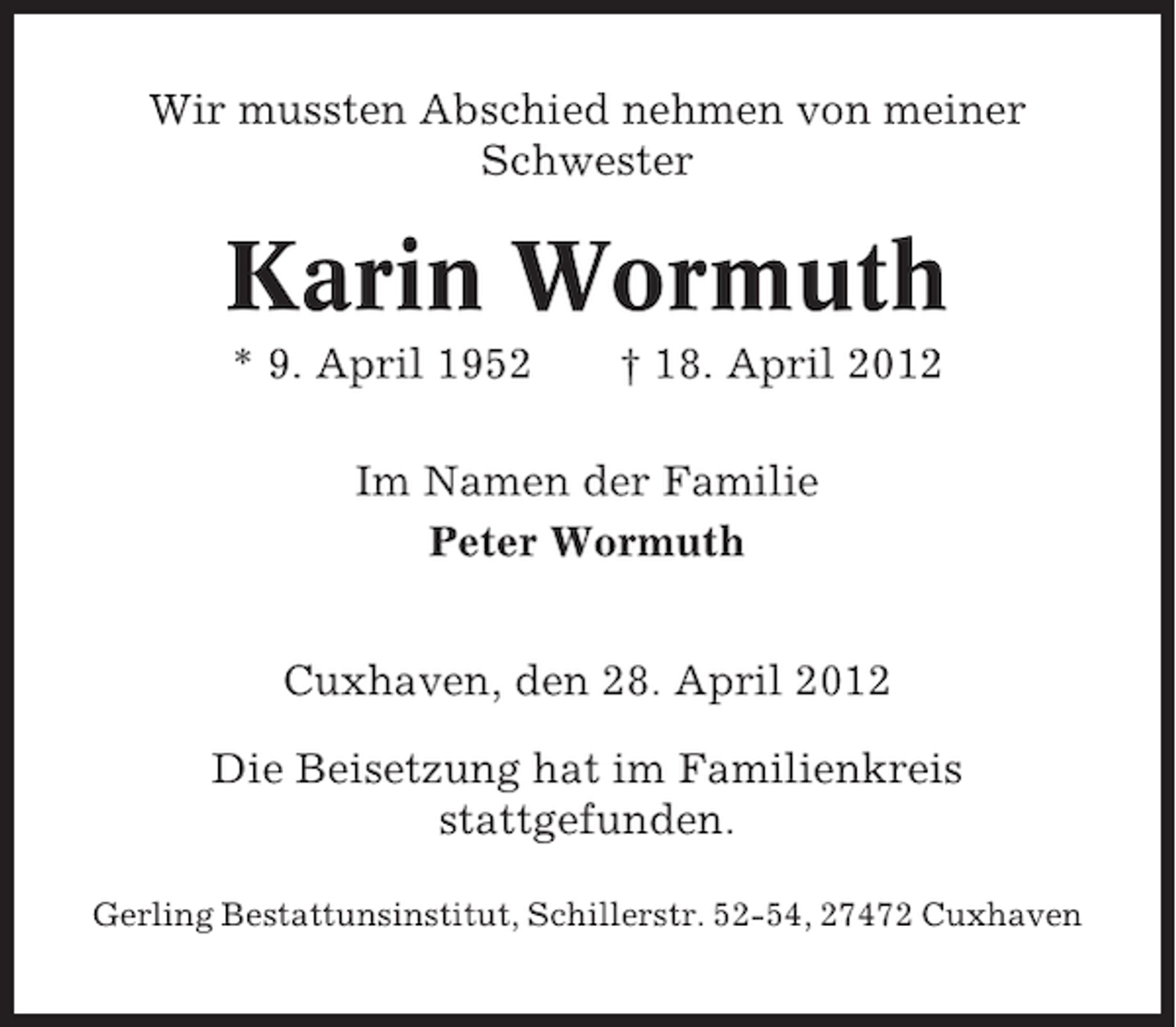 <p>Wir mussten Abschied nehmen von meiner<br />Schwester</p><p>Karin Wormuth<br />* 9. April 1952</p><p>† 18. April 2012</p><p>Im Namen der Familie<br />Peter Wormuth<br />Cuxhaven, den 28. April 2012<br />Die Beisetzung hat im Familienkreis<br />stattgefunden.<br />Gerling Bestattunsinstitut, Schillerstr. 52-54, 27472 Cuxhaven</p>