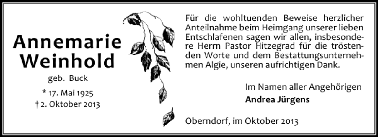 <p>Annemarie<br />Weinhold<br />geb. Buck</p><p>* 17. Mai 1925<br />† 2. Oktober 2013</p><p>Für die wohltuenden Beweise herzlicher<br />Anteilnahme beim Heimgang unserer lieben<br />Entschlafenen sagen wir allen, insbesondere Herrn Pastor Hitzegrad für die tröstenden Worte und dem Bestattungsunternehmen Algie, unseren aufrichtigen Dank.<br />Im Namen aller Angehörigen<br />Andrea Jürgens<br />Oberndorf, im Oktober 2013</p>
