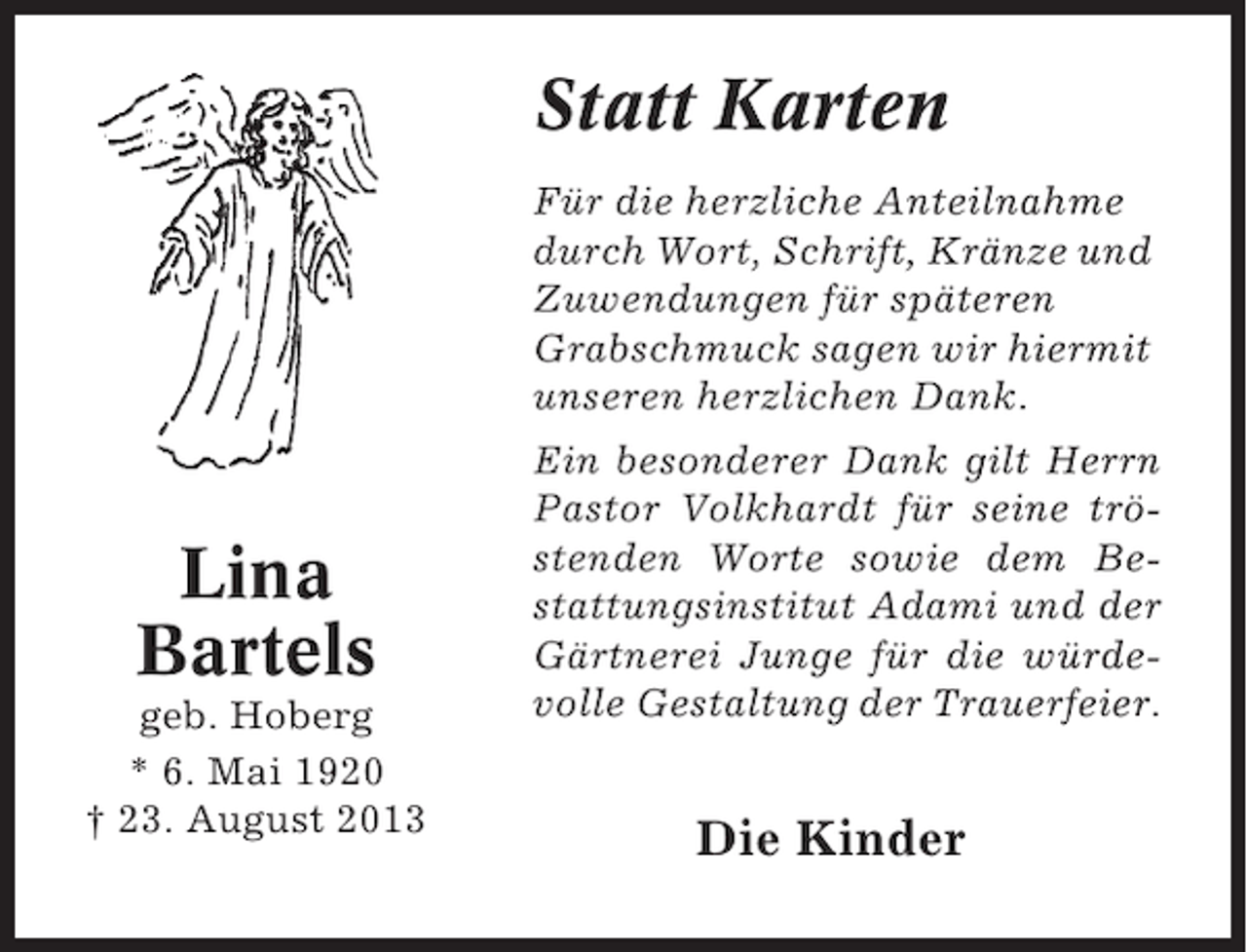 <p>Statt Karten<br />Für die herzliche Anteilnahme<br />durch Wort, Schrift, Kränze und<br />Zuwendungen für späteren<br />Grabschmuck sagen wir hiermit<br />unseren herzlichen Dank.</p>
<p>Lina<br />Bartels<br />geb. Hoberg<br />* 6. Mai 1920<br />† 23. August 2013</p>
<p>Ein besonderer Dank gilt Herrn<br />Pastor Volkhardt für seine tröstenden Worte sowie dem Bestattungsinstitut Adami und der<br />Gärtnerei Junge für die würdevolle Gestaltung der Trauerfeier.</p>
<p>Die Kinder</p>