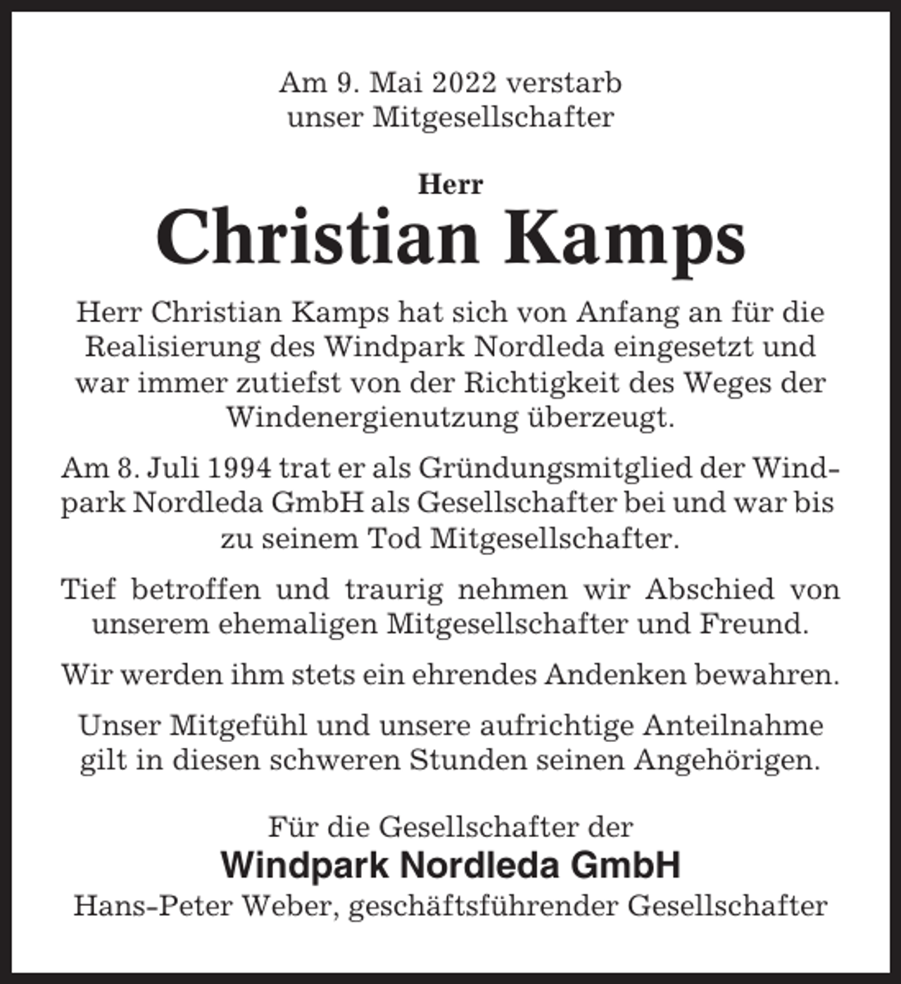 <p>Am 9. Mai 2022 verstarb<br />unser Mitgesellschafter<br />Herr</p><p>Christian Kamps<br />Herr Christian Kamps hat sich von Anfang an für die<br />Realisierung des Windpark Nordleda eingesetzt und<br />war immer zutiefst von der Richtigkeit des Weges der<br />Windenergienutzung überzeugt.<br />Am 8. Juli 1994 trat er als Gründungsmitglied der Windpark Nordleda GmbH als Gesellschafter bei und war bis<br />zu seinem Tod Mitgesellschafter.<br />Tief betroffen und traurig nehmen wir Abschied von<br />unserem ehemaligen Mitgesellschafter und Freund.<br />Wir werden ihm stets ein ehrendes Andenken bewahren.<br />Unser Mitgefühl und unsere aufrichtige Anteilnahme<br />gilt in diesen schweren Stunden seinen Angehörigen.<br />Für die Gesellschafter der</p><p>Windpark Nordleda GmbH<br />Hans-Peter Weber, geschäftsführender Gesellschafter</p>
