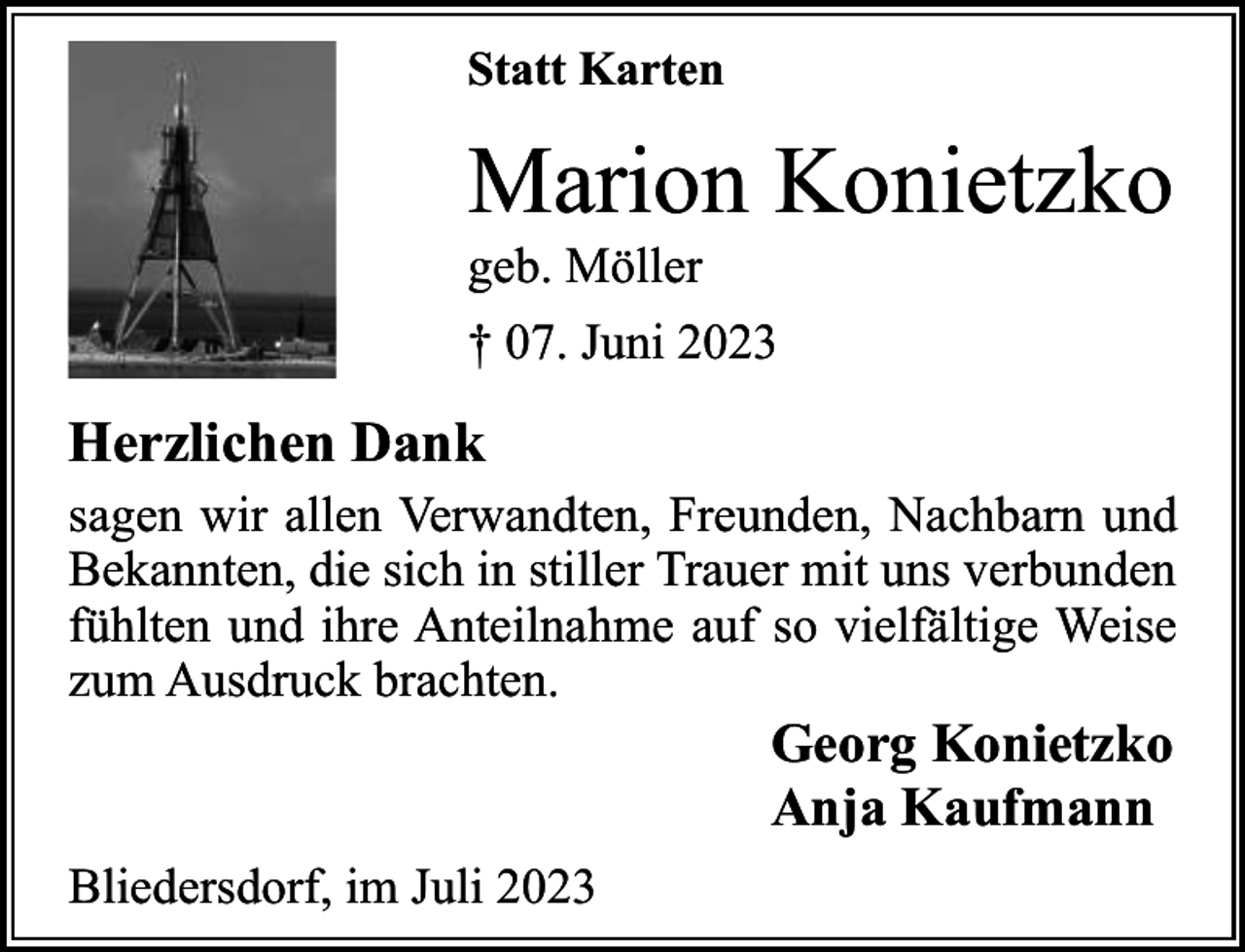 <p>Statt Karten</p><p>Marion Konietzko</p><p>geb. Möller</p><p>† 07. Juni 2023</p><p>Herzlichen Dank<br />sagen wir allen Verwandten, Freunden, Nachbarn und<br />Bekannten, die sich in stiller Trauer mit uns verbunden<br />fühlten und ihre Anteilnahme auf so vielfältige Weise<br />zum Ausdruck brachten.</p><p>Georg Konietzko<br />Anja Kaufmann</p><p>Bliedersdorf, im Juli 2023</p>