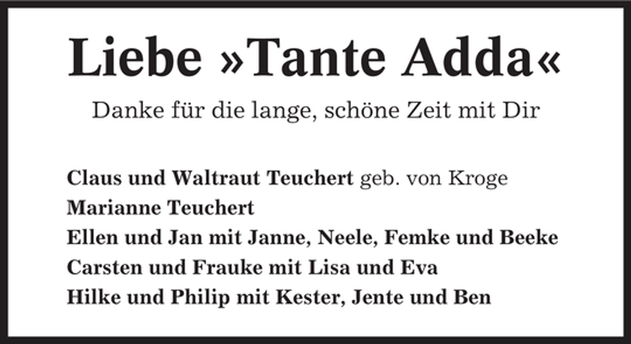 <p>Liebe »Tante Adda«<br />Danke für die lange, schöne Zeit mit Dir<br />Claus und Waltraut Teuchert geb. von Kroge Marianne Teuchert Ellen und Jan mit Janne, Neele, Femke und Beeke Carsten und Frauke mit Lisa und Eva Hilke und Philip mit Kester, Jente und Ben</p>