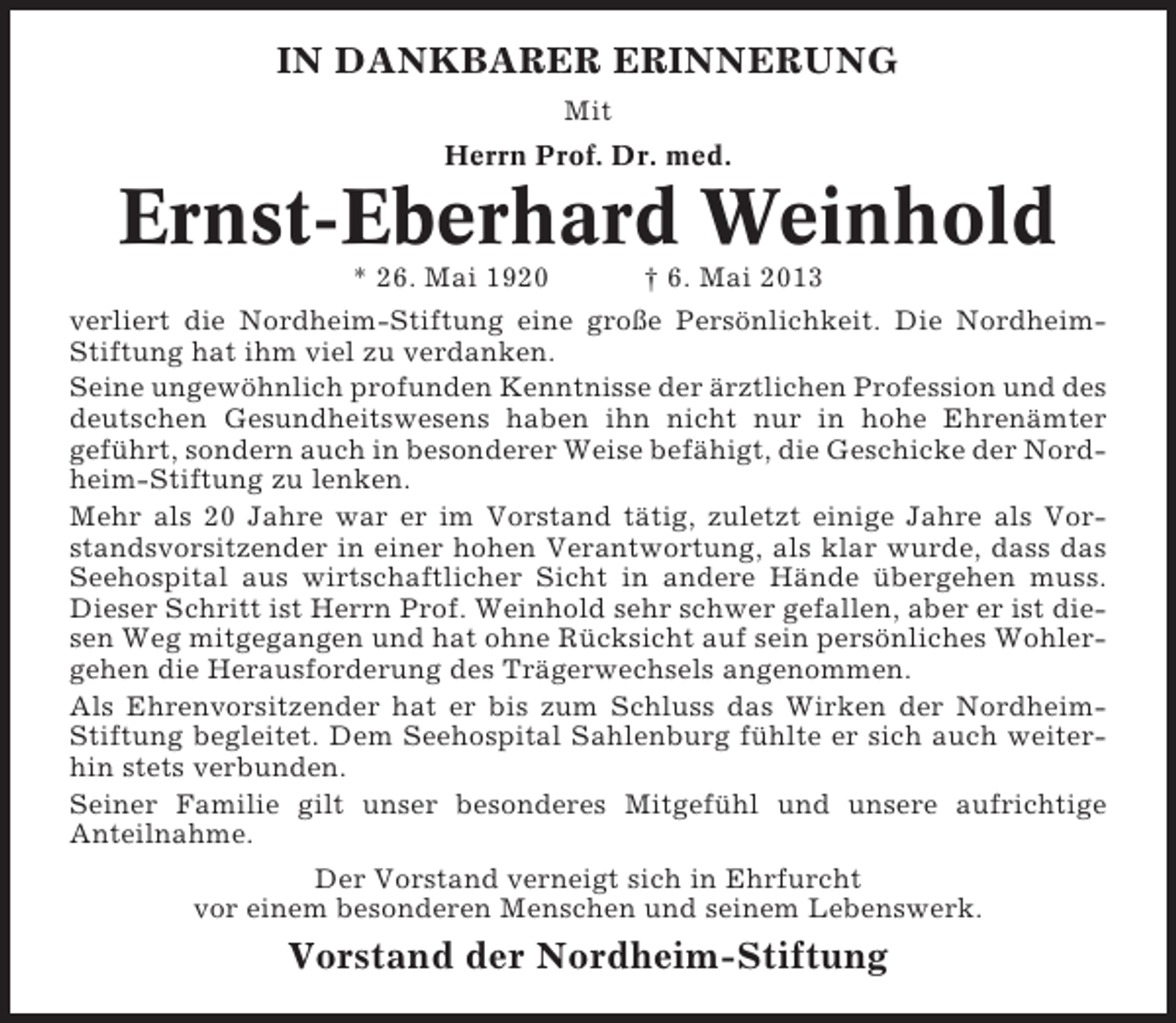 <p>IN DANKBARER ERINNERUNG<br />Mit<br />Herrn Prof. Dr. med.</p><p>Ernst-Eberhard Weinhold<br />* 26. Mai 1920</p><p>† 6. Mai 2013</p><p>verliert die Nordheim-Stiftung eine große Persönlichkeit. Die NordheimStiftung hat ihm viel zu verdanken.<br />Seine ungewöhnlich profunden Kenntnisse der ärztlichen Profession und des<br />deutschen Gesundheitswesens haben ihn nicht nur in hohe Ehrenämter<br />geführt, sondern auch in besonderer Weise befähigt, die Geschicke der Nordheim-Stiftung zu lenken.<br />Mehr als 20 Jahre war er im Vorstand tätig, zuletzt einige Jahre als Vorstandsvorsitzender in einer hohen Verantwortung, als klar wurde, dass das<br />Seehospital aus wirtschaftlicher Sicht in andere Hände übergehen muss.<br />Dieser Schritt ist Herrn Prof. Weinhold sehr schwer gefallen, aber er ist diesen Weg mitgegangen und hat ohne Rücksicht auf sein persönliches Wohlergehen die Herausforderung des Trägerwechsels angenommen.<br />Als Ehrenvorsitzender hat er bis zum Schluss das Wirken der NordheimStiftung begleitet. Dem Seehospital Sahlenburg fühlte er sich auch weiterhin stets verbunden.<br />Seiner Familie gilt unser besonderes Mitgefühl und unsere aufrichtige<br />Anteilnahme.<br />Der Vorstand verneigt sich in Ehrfurcht<br />vor einem besonderen Menschen und seinem Lebenswerk.</p><p>Vorstand der Nordheim-Stiftung</p>