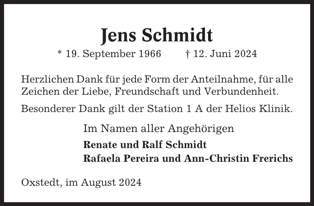 <p>Jens Schmidt<br />* 19. September 1966</p><p>† 12. Juni 2024</p><p>Herzlichen Dank für jede Form der Anteilnahme, für alle<br />Zeichen der Liebe, Freundschaft und Verbundenheit.<br />Besonderer Dank gilt der Station 1 A der Helios Klinik.</p><p>Im Namen aller Angehörigen<br />Renate und Ralf Schmidt<br />Rafaela Pereira und Ann-Christin Frerichs<br />Oxstedt, im August 2024</p>