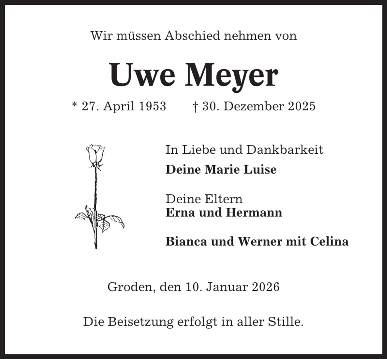 <p>Wir müssen Abschied nehmen von</p><p>Uwe Meyer<br />* 27. April 1953</p><p>† 30. Dezember 2025</p><p>In Liebe und Dankbarkeit<br />Deine Marie Luise<br />Deine Eltern<br />Erna und Hermann<br />Bianca und Werner mit Celina</p><p>Groden, den 10. Januar 2026<br />Die Beisetzung erfolgt in aller Stille.</p>