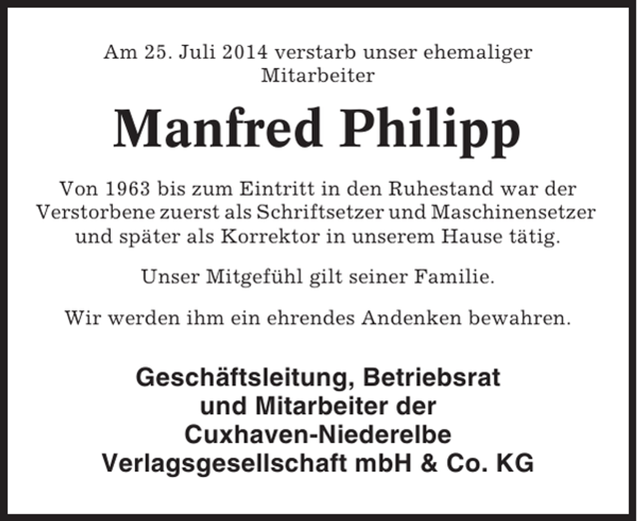 <p>Am 25. Juli 2014 verstarb unser ehemaliger<br />Mitarbeiter</p><p>Manfred Philipp<br />Von 1963 bis zum Eintritt in den Ruhestand war der<br />Verstorbene zuerst als Schriftsetzer und Maschinensetzer<br />und später als Korrektor in unserem Hause tätig.<br />Unser Mitgefühl gilt seiner Familie.<br />Wir werden ihm ein ehrendes Andenken bewahren.</p><p>Geschäftsleitung, Betriebsrat<br />und Mitarbeiter der<br />Cuxhaven-Niederelbe<br />Verlagsgesellschaft mbH &amp; Co. KG</p>